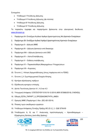 109
Με τη συγχρηματοδότηση της Ελλάδας και της Ευρωπαϊκής Ένωσης.
Συνημμένα:
 Υπόδειγμα Ι Υπεύθυνης Δήλωσης
 Υπόδειγμα ΙΙ Υπεύθυνης Δήλωσης (de minimis)
 Υπόδειγμα ΙΙΙ Υπεύθυνης Δήλωσης
 Υπόδειγμα IV Υπεύθυνης Δήλωσης
Τα παρακάτω έγγραφα και παραρτήματα βρίσκονται στην ηλεκτρονική διεύθυνση
www.dimossin.gr.
1. Παράρτημα ΙΑ- Επιλέξιμοι Κωδικοί Αριθμοί Δραστηριότητας Μη Κρατικών Ενισχύσεων
2. Παράρτημα ΙΒ- Επιλέξιμοι Κωδικοί Αριθμοί Δραστηριότητας Κρατικών Ενισχύσεων
3. Παράρτημα ΙΙ – Δήλωση ΜΜΕ
4. Παράρτημα ΙΙΙ – Δήλωση Δαπανών από δικαιούχο
5. Παράρτημα ΙΙΙΑ – Δήλωση Δαπανών από ΟΕΕ
6. Παράρτημα IV – Λίστα Επαλήθευσης
7. Παράρτημα V – Έκθεση επαλήθευσης
8. Παράρτημα VI – Παρακολούθηση Μακροχρόνιων Υποχρεώσεων
9. Παράρτημα VII – Κυρώσεις
10. Έντυπο Ι_1-Αίτηση Χρηματοδότησης (όπως παράγεται από το ΠΣΚΕ)
11. Έντυπο Ι_2- Συμπληρωματικά Στοιχεία Αίτησης
12. Κριτήρια αξιολόγησης πράξεων
13. Εξειδίκευση κριτηρίων επιλογής
14. Δελτία Ταυτότητας Δεικτών 4.1, 4.2 και 4.3
15. Υπουργική Απόφαση 137675/ΕΥΘΥ1016/19-12-2018 (ΦΕΚ Β’5968/2018) (ΥΑΕΚΕΔ)
16. Οδηγός ΕΣΠΑ_ΠΑΡΑΡΤ_II_ΠΡΟΣΒΑΣΙΜΟΤΗΤΑ_ΑΜΕΑ
17. Ορισμός ΜΜΕ (Παράρτημα Ι, Καν. (ΕΕ) 651/2014).
18. Πίνακας τιμών οικοδομικών εργασιών
19. Υπόδειγμα Απόφασης Ένταξης Πράξης ΚΕ (Ε.Ι.2_1) -ΣΔΕ ΕΠΑΛΘ
20. Υποδείγματα Α, Β, και Γ: Αναλυτικός προϋπολογισμός – Χρονοδιάγραμμα –
Εξοφλημένες δαπάνες (ανά είδος δράσης)
 