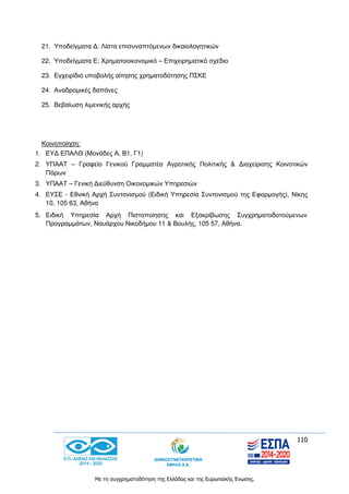 110
Με τη συγχρηματοδότηση της Ελλάδας και της Ευρωπαϊκής Ένωσης.
21. Υποδείγματα Δ: Λίστα επισυναπτόμενων δικαιολογητικών
22. Υποδείγματα Ε: Χρηματοοικονομικό – Επιχειρηματικό σχέδιο
23. Εγχειρίδιο υποβολής αίτησης χρηματοδότησης ΠΣΚΕ
24. Αναδρομικές δαπάνες
25. Βεβαίωση λιμενικής αρχής
Κοινοποίηση:
1. ΕΥΔ ΕΠΑΛΘ (Μονάδες Α, Β1, Γ1)
2. ΥΠΑΑΤ – Γραφείο Γενικού Γραμματέα Αγροτικής Πολιτικής & Διαχείρισης Κοινοτικών
Πόρων
3. ΥΠΑΑΤ – Γενική Διεύθυνση Οικονομικών Υπηρεσιών
4. ΕΥΣΕ - Εθνική Αρχή Συντονισμού (Ειδική Υπηρεσία Συντονισμού της Εφαρμογής), Νίκης
10, 105 63, Αθήνα
5. Ειδική Υπηρεσία Αρχή Πιστοποίησης και Εξακρίβωσης Συγχρηματοδοτούμενων
Προγραμμάτων, Ναυάρχου Νικοδήμου 11 & Βουλής, 105 57, Αθήνα.
 