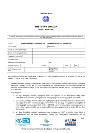 111
Με την συγχρηματοδότηση της Ελλάδας και της Ευρωπαϊκής Ένωσης.
ΥΠΟΔΕΙΓΜΑ I
ΥΠΕΥΘΥΝΗ ΔΗΛΩΣΗ
(άρθρο 8 Ν.1599/1986)
Η ακρίβεια των στοιχείων που υποβάλλονται με αυτή τη δήλωση μπορεί να ελεγχθεί με βάση το αρχείο άλλων υπηρεσιών (άρθρο 8
παρ. 4 Ν.1599/1986)
ΠΡΟΣ(1): ΔΗΜΟΣΥΝΕΤΑΙΡΙΣΤΙΚΗ ΕΒΡΟΣ Α.Ε. - ΕΝΔΙΑΜΕΣΟΣ ΦΟΡΕΑΣ ΔΙΑΧΕΙΡΙΣΗΣ
Ο – Η Όνομα: Επώνυμο:
Όνομα και Επώνυμο Πατέρα:
Όνομα και ΕπώνυμοΜητέρας:
Ημερομηνία γέννησης(2):
Τόπος Γέννησης:
ΑριθμόςΔελτίου Ταυτότητας: Τηλ:
Τόπος Κατοικίας: Οδός: Αριθ: ΤΚ:
Αρ. Τηλεομοιοτύπου
(Fax):
Δ/νση Ηλεκτρ.
Ταχυδρομείου
(Εmail):
Με ατομική μου ευθύνη και γνωρίζοντας τις κυρώσεις (3, που προβλέπονται από τις διατάξεις της παρ. 6 του
άρθρου 22 του Ν. 1599/1986, δηλώνω ότι :
 Δεν έχω διαπράξει σοβαρό επαγγελματικό παράπτωμα ή παράπτωμα που θίγει τους κανόνες της Κοινής
Αλιευτικής Πολιτικής της ΕΕ και δεν έχω καταδικαστεί για αδίκημα σχετικό με την επαγγελματική μου
διαγωγή, σύμφωνα με το άρθρο 10 του Καν. (ΕΕ) 508/2014 του ΕΤΘΑ και τον κατ’ εξουσιοδότηση Καν.
(ΕΕ)288/2015.
Συγκεκριμένα:
i. Δεν έχω διαπράξει σοβαρή παράβαση βάσει του άρθρου 42 του Κανονισμού (ΕΚ) αριθμ.
1005/2008 τουΣυμβουλίου ή τουάρθρου 90, παράγραφος 1 του Κανονισμού (ΕΚ) 1224/2009.
ii. Δεν έχω συμμετάσχει στην εκμετάλλευση, τη διαχείριση ή την ιδιοκτησία αλιευτικών σκαφών που
περιλαμβάνονται στον κατάλογο σκαφών ΠΛΑ αλιείας της Ένωσης, όπως ορίζεται στο άρθρο 40
παράγραφος 3 του κανονισμού (ΕΚ) αριθμ. 1005/2008 ή σκαφών που φέρουν τη σημαία χωρών οι
οποίες έχουν χαρακτηρισθεί ως μη συνεργαζόμενες τρίτες χώρες κατά το άρθρο 33 του ίδιου
Κανονισμού.
iii. Δεν έχω διαπράξει σοβαρές παραβάσεις των κανόνων της ΚΑλΠ οι οποίες έχουν λάβει το
χαρακτηρισμό αυτό σε άλλες νομοθετικές πράξεις του Ευρωπαϊκού Κοινοβουλίου και του
 