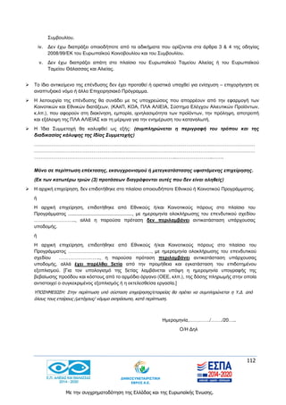 112
Με την συγχρηματοδότηση της Ελλάδας και της Ευρωπαϊκής Ένωσης.
Συμβουλίου.
iv. Δεν έχω διαπράξει οποιοδήποτε από τα αδικήματα που ορίζονται στα άρθρα 3 & 4 της οδηγίας
2008/99/ΕΚ του Ευρωπαϊκού Κοινοβουλίου και του Συμβουλίου.
v. Δεν έχω διαπράξει απάτη στο πλαίσιο του Ευρωπαϊκού Ταμείου Αλιείας ή του Ευρωπαϊκού
Ταμείου Θάλασσας και Αλιείας.
 To ίδιο αντικείμενο της επένδυσης δεν έχει προταθεί ή οριστικά υπαχθεί για ενίσχυση – επιχορήγηση σε
αναπτυξιακό νόμο ή άλλο Επιχειρησιακό Πρόγραμμα.
 Η λειτουργία της επένδυσης θα συνάδει με τις υποχρεώσεις που απορρέουν από την εφαρμογή των
Κοινοτικών και Εθνικών διατάξεων, (ΚΑλΠ, ΚΟΑ, ΠΛΑ ΑΛΙΕΙΑ, Σύστημα Ελέγχου Αλιευτικών Προϊόντων,
κ.λπ.), που αφορούν στη διακίνηση, εμπορία, ιχνηλασιμότητα των προϊόντων, την πρόληψη, αποτροπή
και εξάλειψη της ΠΛΑ ΑΛΙΕΙΑΣ και τη μέριμνα για την ενημέρωση του καταναλωτή.
 Η Ίδια Συμμετοχή θα καλυφθεί ως εξής: (συμπληρώνεται η περιγραφή του τρόπου και της
διαδικασίας κάλυψης της Ιδίας Συμμετοχής)
…………………………………………………………………………………………………………………………
…………………………………………………………………………………………………………………………
……………………………………………………………………………..…………………..…….
Μόνο σε περίπτωση επέκτασης, εκσυγχρονισμού ή μετεγκατάστασης υφιστάμενης επιχείρησης.
(Εκ των κατωτέρω τριών (3) προτάσεων διαγράφονται αυτές που δεν είναι αληθείς)
 Η αρχική επιχείρηση, δεν επιδοτήθηκε στο πλαίσιο οποιουδήποτε Εθνικού ή Κοινοτικού Προγράμματος.
ή
Η αρχική επιχείρηση, επιδοτήθηκε από Εθνικούς ή/και Κοινοτικούς πόρους στο πλαίσιο του
Προγράμματος ................................................, με ημερομηνία ολοκλήρωσης του επενδυτικού σχεδίου
…………………….., αλλά η παρούσα πρόταση δεν περιλαμβάνει αντικατάσταση υπάρχουσας
υποδομής.
ή
Η αρχική επιχείρηση, επιδοτήθηκε από Εθνικούς ή/και Κοινοτικούς πόρους στο πλαίσιο του
Προγράμματος ………………………………………….…, με ημερομηνία ολοκλήρωσης του επενδυτικού
σχεδίου …………………….., η παρούσα πρόταση περιλαμβάνει αντικατάσταση υπάρχουσας
υποδομής, αλλά έχει παρέλθει 5ετία από την προμήθεια και εγκατάσταση του επιδοτημένου
εξοπλισμού. [Για τον υπολογισμό της 5ετίας λαμβάνεται υπόψη η ημερομηνία υπογραφής της
βεβαίωσης προόδου και κόστους από το αρμόδιο όργανο (ΟΕΕ, κλπ.), της δόσης πληρωμής στην οποία
αντιστοιχεί ο συγκεκριμένος εξοπλισμός ή η εκτελεσθείσα εργασία.]
ΥΠΟΣΗΜΕΙΩΣΗ: Στην περίπτωση υπό σύσταση επιχείρησης/εταιρείας θα πρέπει να συμπληρώνεται η Υ.Δ. από
όλους τους εταίρους /μετόχους/ νόμιμο εκπρόσωπο, κατά περίπτωση.
Ημερομηνία,…………./……./20…..
Ο/Η Δηλ
 