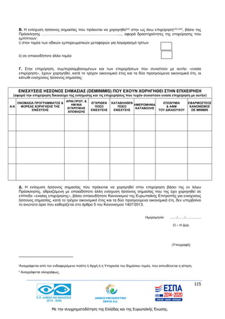 115
Με την συγχρηματοδότηση της Ελλάδας και της Ευρωπαϊκής Ένωσης.
Β. Η ενίσχυση ήσσονος σημασίας που πρόκειται να χορηγηθεί(vi) στην ως άνω επιχείρηση(vii),(viii), βάσει της
Πρόσκλησης ……………………………………………………...., αφορά δραστηριότητες της επιχείρησης που
εμπίπτουν:
i) στον τομέα των οδικών εμπορευματικών μεταφορών για λογαριασμό τρίτων
ii) σε οποιονδήποτε άλλο τομέα
Γ. Στην επιχείρηση, συμπεριλαμβανομένων και των επιχειρήσεων που συνιστούν με αυτήν «ενιαία
επιχείρηση», έχουν χορηγηθεί, κατά το τρέχον οικονομικό έτος και τα δύο προηγούμενα οικονομικά έτη, οι
κάτωθι ενισχύσεις ήσσονος σημασίας:
Δ. Η ενίσχυση ήσσονος σημασίας που πρόκειται να χορηγηθεί στην επιχείρηση βάσει της εν λόγω
Πρόσκλησης, αθροιζόμενη με οποιαδήποτε άλλη ενίσχυση ήσσονος σημασίας που της έχει χορηγηθεί σε
επίπεδο «ενιαίας επιχείρησης», βάσει οποιουδήποτε Κανονισμού της Ευρωπαϊκής Επιτροπής για ενισχύσεις
ήσσονος σημασίας, κατά το τρέχον οικονομικό έτος και τα δύο προηγούμενα οικονομικά έτη, δεν υπερβαίνει
το ανώτατο όριο που καθορίζεται στο άρθρο 5 του Κανονισμού 1407/2013.
Ημερομηνία: ……/……/…………..
Ο – Η Δηλ.
(Υπογραφή)
iΑναγράφεται από τον ενδιαφερόμενο πολίτη ή Αρχή ή η Υπηρεσία του δημόσιου τομέα, που απευθύνεται η αίτηση.
ii
Αναγράφεται ολογράφως.
ΕΝΙΣΧΥΣΕΙΣ ΗΣΣΟΝΟΣ ΣΗΜΑΣΙΑΣ (DEMINIMIS) ΠΟΥ ΕΧΟΥΝ ΧΟΡΗΓΗΘΕΙ ΣΤΗΝ ΕΠΙΧΕΙΡΗΣΗ
(αφορά την επιχείρηση δικαιούχο της ενίσχυσης και τις επιχειρήσεις που τυχόν συνιστούν ενιαία επιχείρηση με αυτήν)
Α/Α
ΟΝΟΜΑΣΙΑ ΠΡΟΓΡΑΜΜΑΤΟΣ &
ΦΟΡΕΑΣ ΧΟΡΗΓΗΣΗΣ ΤΗΣ
ΕΝΙΣΧΥΣΗΣ
ΑΡΙΘ.ΠΡΩΤ. &
ΗΜ/ΝΙΑ
ΕΓΚΡΙΤΙΚΗΣ
ΑΠΟΦΑΣΗΣ
ΕΓΚΡΙΘΕΝ
ΠΟΣΟ
ΕΝΙΣΧΥΣΗΣ
ΚΑΤΑΒΛΗΘΕΝ
ΠΟΣΟ
ΕΝΙΣΧΥΣΗΣ
ΗΜΕΡΟΜΗΝΙΑ
ΚΑΤΑΒΟΛΗΣ
ΕΠΩΝΥΜΙΑ
& ΑΦΜ
ΤΟΥ ΔΙΚΑΙΟΥΧΟΥ
ΕΦΑΡΜΟΣΤΕΟΣ
ΚΑΝΟΝΙΣΜΟΣ
DE MINIMIS
 