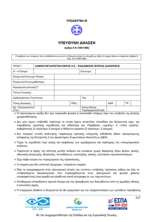 117
Με την συγχρηματοδότηση της Ελλάδας και της Ευρωπαϊκής Ένωσης.
ΥΠΟΔΕΙΓΜΑ ΙII
ΥΠΕΥΘΥΝΗ ΔΗΛΩΣΗ
(άρθρο 8 Ν.1599/1986)
Η ακρίβεια των στοιχείων που υποβάλλονται με αυτή τη δήλωση μπορεί να ελεγχθεί με βάση το αρχείο άλλων υπηρεσιών (άρθρο 8
παρ. 4 Ν.1599/1986)
ΠΡΟΣ(1): ΔΗΜΟΣΥΝΕΤΑΙΡΙΣΤΙΚΗ ΕΒΡΟΣ Α.Ε. - ΕΝΔΙΑΜΕΣΟΣ ΦΟΡΕΑΣ ΔΙΑΧΕΙΡΙΣΗΣ
Ο – Η Όνομα: Επώνυμο:
Όνομα και Επώνυμο Πατέρα:
Όνομα και ΕπώνυμοΜητέρας:
Ημερομηνία γέννησης(2)
:
Τόπος Γέννησης:
ΑριθμόςΔελτίου Ταυτότητας: Τηλ:
Τόπος Κατοικίας: Οδός: Αριθ: ΤΚ:
Αρ. Τηλεομοιοτύπου
(Fax):
Δ/νση Ηλεκτρ.
Ταχυδρομείου(Εmail):
 Η προτεινόμενη πράξη δεν έχει περαιωθεί φυσικά ή υλοποιηθεί πλήρως πριν την υποβολή της αίτησης
χρηματοδότησης.
 Δεν μου έχουν επιβληθεί πρόστιμα τα οποία έχουν αποκτήσει τελεσίδικη και δεσμευτική ισχύ, για
παραβάσεις εργατικής νομοθεσίας και ειδικότερα για: Παράβαση «υψηλής» ή «πολύ υψηλής»
σοβαρότητας (3 πρόστιμα/ 3 έλεγχοι) ή Αδήλωτη εργασία (2 πρόστιμα / 2 έλεγχοι).
 Δεν εκκρεμεί εντολή ανάκτησης παράνομης κρατικής ενίσχυσης εκδοθείσα βάσει προηγούμενης
απόφασης της Επιτροπής ή του Δικαστηρίου Ευρωπαϊκών Κοινοτήτων (ΔΕΚ).
 Τηρώ τη νομοθεσία περί υγείας και ασφάλειας των εργαζομένων και πρόληψης του επαγγελματικού
κινδύνου.
 Τηρούνται οι αρχές της ισότητας μεταξύ ανδρών και γυναικών χωρίς διακρίσεις λόγω φύλου, φυλής,
εθνοτικής καταγωγής, θρησκείας, πεποιθήσεων, αναπηρίας, ηλικίας, γενετήσιου προσανατολισμού.
 Έχω λάβει γνώση του περιεχομένου της πρόσκλησης.
 Η εταιρεία μου δεν αποτελεί εξωχώρια / υπεράκτια εταιρεία
 Όλα τα αναγραφόμενα στην ηλεκτρονική αίτηση του εντύπου υποβολής πρότασης καθώς και όλα τα
υποβαλλόμενα δικαιολογητικά που περιλαμβάνονται στον ηλεκτρονικό και φυσικό φάκελο
υποψηφιότητας είναι ακριβή και αληθή και πιστά αντίγραφα εκ των πρωτοτύπων.
 Αποδέχομαι οποιοδήποτε σχετικό έλεγχο για την εξακρίβωση των δηλωθέντων από τις αρμόδιες εθνικές
ή κοινοτικές αρχές.
 Η επιχείρηση διαθέτει ή δεσμεύεται ότι θα μεριμνήσει για την ελαχιστοποίηση των εμποδίων πρόσβασης
 