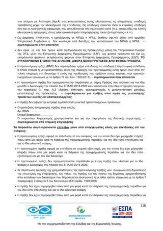 118
Με την συγχρηματοδότηση της Ελλάδας και της Ευρωπαϊκής Ένωσης.
των ατόμων με Αναπηρία (ΑμεΑ) στις εγκαταστάσεις αυτής υλοποιώντας τις απαραίτητες υποδομές
πρόσβασης μέχρι την ολοκλήρωση της επένδυσης. Ως υποδομές νοούνται τόσο οι κτιριακές υποδομές
όσο και οι ηλεκτρονικές εφαρμογές που απευθύνονται στο πελατειακό κοινό (π.χ. ιστοσελίδες και λοιπές
ηλεκτρονικές εφαρμογές, όπως ηλεκτρονικά σημεία πληροφόρησης ή/και εξυπηρέτησης κ.λ.π.).
 Ως Δημόσιος Υπάλληλος ή εργαζόμενος σε ΝΠΔΔ ή ΝΠΙΔ, διαθέτω σχετική άδεια από αρμόδιο
Υπηρεσιακό Συμβούλιο ή δεν κωλύομαι από διατάξεις του καταστατικού του ΝΠΔΔ ή ΝΠΙΔ. –
συμπληρώνεται όταν απαιτείται
 Δεν είμαι (ή και δεν ήμουν κατά τη δημοσίευση της πρόσκλησης), μέλος του Υπηρεσιακού Πυρήνα
της ΟΤΔ, μέλη της Επιτροπής Διαχείρισης Προγράμματος (ΕΔΠ) (ως φυσικά πρόσωπα και όχι ως
εκπρόσωποι φορέων), εκπρόσωπος φορέων στην Επιτροπή Διαχείρισης Προγράμματος (ΕΔΠ). ΤΟ
ΣΥΓΚΕΚΡΙΜΕΝΟ ΣΗΜΕΙΟ ΤΗΣ ΔΗΛΩΣΗΣ, ΑΦΟΡΑ ΜΟΝΟ ΠΡΟΤΑΣΕΙΣ ΑΠΟ ΦΥΣΙΚΑ ΠΡΟΣΩΠΑ.
 Η προτεινόμενη πράξη (ΜΜΕ) δεν περιλαμβάνει τμήμα επένδυσης σε υποδομή ή παραγωγική επένδυση
η οποία έπαυσε ή μετεγκαταστάθηκε εκτός της περιοχής του προγράμματος εντός τριών ετών από την
τελική πληρωμή στο δικαιούχο ή εντός της προθεσμίας που οριζόταν στους κανόνες περί κρατικών
ενισχύσεων (σύμφωνα με το άρθρο 71 του Καν. 1303/2013). – συμπληρώνεται όταν απαιτείται
 Η προτεινόμενη πράξη δεν πραγματοποιείται παράλληλα με έτερες Πράξεις που υλοποιεί για την ίδια
μονάδα ο Δικαιούχος στο πλαίσιο του ΕΠΑΛΘ 2014-2020 και εντάσσονται στην ίδια κατηγορία ενεργειών
του κεφαλαίου 3, παρ. Α.3 (ίδρυση, επέκταση, εκσυγχρονισμός ή μετεγκατάσταση μονάδας
μεταποίησης) της πρόσκλησης. – συμπληρώνεται για πράξεις στον τομέα της μεταποίησης
προϊόντων αλιείας και υδατοκαλλιέργειας
 Η πράξη δεν αφορά την εκτροφή ή μεταποίηση γενετικά τροποποιημένων προϊόντων
 Ο τραπεζικός λογαριασμός πράξης είναι ο εξής:
Αρ. IBAN:………………
Όνομα δικαιούχου:………….
Ο παραπάνω λογαριασμός χρησιμοποιείται και για την τεκμηρίωση της ιδιωτικής συμμετοχής. –
συμπληρώνεται από ατομικές επιχειρήσεις
Τα παρακάτω συμπληρώνονται επιπλέον μόνο από επαγγελματίες αλιείς για επενδύσεις επί του
σκάφους:
 Η προτεινομένη πράξη αφορά σε επένδυση επί του σκάφους, για την οποία δεν έχει χορηγηθεί στήριξη
πάνω από μία φορά κατά τη διάρκεια της προγραμματικής περιόδου για τον ίδιο τύπο επένδυσης και
για το ίδιο αλιευτικό σκάφος.
 Η προτεινομένη πράξη αφορά σε επένδυση σε ατομικό εξοπλισμό, για την οποία δεν έχει χορηγηθεί
στήριξη πάνω από μία φορά κατά τη διάρκεια της προγραμματικής περιόδου για τον ίδιο τύπο
εξοπλισμού και για τον ίδιο Δικαιούχο.
 Η προτεινομένη πράξη δεν πραγματοποιείται παράλληλα με έτερη πράξη που υλοποιεί για το ίδιο
σκάφος ο Δικαιούχος στο πλαίσιο του ΕΠΑΛΘ 2014-2020.
 Σε περίπτωση έγκρισης της χρηματοδότησης της προτεινόμενης πράξης μου συμφωνώ στη δημοσίευση
της επωνυμίας της επιχείρησης, του τίτλου της πράξης και του ποσού της δημόσιας χρηματοδότησης
στον κατάλογο των δικαιούχων που δημοσιεύεται ηλεκτρονικά ή με άλλο τρόπο, σύμφωνα με το άρθρο 7
παράγραφος 2 στοιχείο δ του Κανονισμού (ΕΚ) αριθμ. 1828/2006
 Η πράξη δεν έχει επιχορηγηθεί πάνω από μια φορά κατά την διάρκεια της προγραμματικής περιόδου για
τον ίδιο τύπο επένδυσης και για το ίδιο αλιευτικό σκάφος
 Η πράξη δεν έχει επιχορηγηθεί πάνω από μια φορά κατά την διάρκεια της προγραμματικής περιόδου για
 