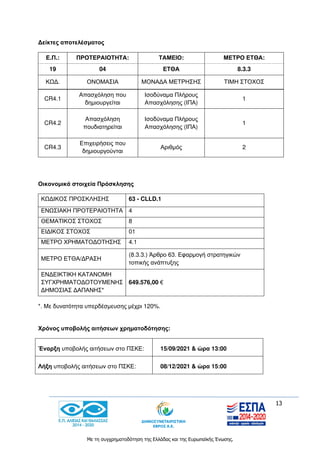 13
Με τη συγχρηματοδότηση της Ελλάδας και της Ευρωπαϊκής Ένωσης.
Δείκτες αποτελέσματος
Ε.Π.: ΠΡΟΤΕΡΑΙΟΤΗΤΑ: ΤΑΜΕΙΟ: ΜΕΤΡΟ ΕΤΘΑ:
19 04 ΕΤΘΑ 8.3.3
ΚΩΔ. ΟΝΟΜΑΣΙΑ ΜΟΝΑΔΑ ΜΕΤΡΗΣΗΣ ΤΙΜΗ ΣΤΟΧΟΣ
CR4.1
Απασχόληση που
δημιουργείται
Ισοδύναμα Πλήρους
Απασχόλησης (ΙΠΑ)
1
CR4.2
Απασχόληση
πουδιατηρείται
Ισοδύναμα Πλήρους
Απασχόλησης (ΙΠΑ)
1
CR4.3
Επιχειρήσεις που
δημιουργούνται
Αριθμός 2
Οικονομικά στοιχεία Πρόσκλησης
ΚΩΔΙΚΟΣ ΠΡΟΣΚΛΗΣΗΣ 63 - CLLD.1
ΕΝΩΣΙΑΚΗ ΠΡΟΤΕΡΑΙΟΤΗΤΑ 4
ΘΕΜΑΤΙΚΟΣ ΣΤΟΧΟΣ 8
ΕΙΔΙΚΟΣ ΣΤΟΧΟΣ 01
ΜΕΤΡΟ ΧΡΗΜΑΤΟΔΟΤΗΣΗΣ 4.1
ΜΕΤΡΟ ΕΤΘΑ/ΔΡΑΣΗ
(8.3.3.) Άρθρο 63. Εφαρμογή στρατηγικών
τοπικής ανάπτυξης
ΕΝΔΕΙΚΤΙΚΗ ΚΑΤΑΝΟΜΗ
ΣΥΓΧΡΗΜΑΤΟΔΟΤΟΥΜΕΝΗΣ
ΔΗΜΟΣΙΑΣ ΔΑΠΑΝΗΣ*
649.576,00 €
*. Με δυνατότητα υπερδέσμευσης μέχρι 120%.
Χρόνος υποβολής αιτήσεων χρηματοδότησης:
Έναρξη υποβολής αιτήσεων στο ΠΣΚΕ: 15/09/2021 & ώρα 13:00
Λήξη υποβολής αιτήσεων στο ΠΣΚΕ: 08/12/2021 & ώρα 15:00
 