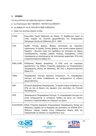 14
Με τη συγχρηματοδότηση της Ελλάδας και της Ευρωπαϊκής Ένωσης.
2. ΟΡΙΣΜΟΙ
Για τους σκοπούς της παρούσας ισχύουν οι ορισμοί:
α. των Κανονισμών (ΕΕ) 1303/2013, 1407/2013 και 508/2014
β. του άρθρου 61 του Ν. 4314/2014 (ΦΕΚ Α’265/2014)
γ. πέραν των ανωτέρω ισχύουν οι εξής:
ΕΤΘΑ Ευρωπαϊκό Ταμείο Θάλασσας και Αλιείας. Το διαρθρωτικό ταμείο το
οποίο παρέχει την κοινοτική χρηματοδότηση στο Επιχειρησιακό
Πρόγραμμα Αλιείας και Θάλασσας 2014 - 2020
ΟΤΔ Ομάδα Τοπικής Δράσης. Φορέας υλοποίησης της παρούσας
πρόσκλησης. Οι Ομάδες Τοπικής Δράσης, είναι τοπικά εταιρικά σχήματα
δημόσιου – ιδιωτικού τομέα που σχεδιάζουν και υλοποιούν για σαφώς
προσδιορισμένες περιοχές (εφεξής περιοχές παρέμβασης) τοπικά
προγράμματα με ολοκληρωμένο και πολυτομεακό χαρακτήρα. ΟΤΔ είναι
η Δημοσυνεταιριστική Έβρος Α.Ε.
ΕΦΔ (ή ΕΦ) Ενδιάμεσος Φορέας Διαχείρισης. Η ΟΤΔ μετά την εκχώρηση
αρμοδιοτήτων της Ειδικής Υπηρεσίας Διαχείρισης του Επιχειρησιακού
Προγράμματος Αλιείας και Θάλασσας. ΕΦ είναι η Δημοσυνεταιριστική
Έβρος Α.Ε.
ΠΣΚΕ Πληροφοριακό Σύστημα Κρατικών Ενισχύσεων. Το πληροφοριακό
σύστημα στο οποίο υποβάλλονται και καταχωρούνται οι αιτήσεις
χρηματοδότησης.
ΕΔΠ Επιτροπή Διαχείρισης Προγράμματος. Το όργανο λήψης αποφάσεων της
ΟΤΔ για όλα τα θέματα που αφορούν στην υλοποίηση του Τοπικού
Προγράμματος.
ΟΠΣ Ολοκληρωμένο Πληροφοριακό Σύστημα. Το πληροφοριακό σύστημα στο
οποίο καταχωρούνται οι ενταγμένες πράξεις και μέσω του οποίου
εκτελείται η παρακολούθηση και πληρωμή των έργων.
ΕΥΔ ΕΠΑΛΘ Ειδική Υπηρεσία Διαχείριση Επιχειρησιακού Προγράμματος Αλιείας και
Θάλασσας, αρμόδια για τη διαχείριση και υλοποίηση του ΕΠΑΛΘ 2014-
2020,ενώ παρέχει στήριξη στους Ενδιάμεσους Φορείς (ΕΦ) και
παρακολουθεί την άσκηση των αρμοδιοτήτων τους
 