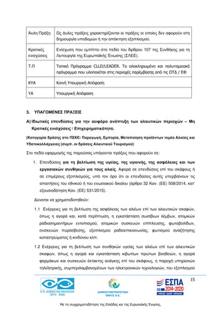 15
Με τη συγχρηματοδότηση της Ελλάδας και της Ευρωπαϊκής Ένωσης.
Άυλη Πράξη Ως άυλες πράξεις χαρακτηρίζονται οι πράξεις οι οποίες δεν αφορούν στη
δημιουργία υποδομών ή την απόκτηση εξοπλισμού.
Κρατικές
ενισχύσεις
Ενίσχυση που εμπίπτει στο πεδίο του Άρθρου 107 της Συνθήκης για τη
Λειτουργία της Ευρωπαϊκής Ένωσης (ΣΛΕΕ).
Τ.Π Τοπικό Πρόγραμμα CLLD/LEADER. Tο ολοκληρωμένο και πολυταμειακό
πρόγραμμα που υλοποιείται στις περιοχές παρέμβασης από τις ΟΤΔ / ΕΦ
ΚΥΑ Κοινή Υπουργική Απόφαση
ΥΑ Υπουργική Απόφαση
3. ΥΠΑΓΟΜΕΝΕΣ ΠΡΑΞΕΙΣ
Α) Ιδιωτικές επενδύσεις για την αειφόρο ανάπτυξη των αλιευτικών περιοχών – Μη
Κρατικές ενισχύσεις / Επιχειρηματικότητα.
(Κατηγορία δράσης στο ΠΣΚΕ: Παραγωγή, Εμπορία, Μεταποίηση προϊόντων τομέα Αλιείας και
Υδατοκαλλιέργειας (συμπ. οι δράσεις Αλιευτικού Τουρισμού)
Στο πεδίο εφαρμογής της παρούσας υπάγονται πράξεις που αφορούν σε:
1. Επενδύσεις για τη βελτίωση της υγείας, της υγιεινής, της ασφάλειας και των
εργασιακών συνθηκών για τους αλιείς. Αφορά σε επενδύσεις επί του σκάφους ή
σε επιμέρους εξοπλισμούς, υπό τον όρο ότι οι επενδύσεις αυτές υπερβαίνουν τις
απαιτήσεις του εθνικού ή του ενωσιακού δικαίου (άρθρο 32 Καν. (ΕΕ) 508/2014, κατ’
εξουσιοδότηση Καν. (ΕΕ) 531/2015).
Δύναται να χρηματοδοτηθούν:
1.1 Ενέργειες για τη βελτίωση της ασφάλειας των αλιέων επί των αλιευτικών σκαφών,
όπως η αγορά και, κατά περίπτωση, η εγκατάσταση σωσίβιων λέμβων, ατομικών
ραδιοσημαντήρων εντοπισμού, ατομικών συσκευών επίπλευσης, φωτοβολίδων,
συσκευών πυρόσβεσης, εξοπλισμού ραδιοεπικοινωνίας, φωτισμού αναζήτησης
καταστρώματος ή κινδύνου κλπ.
1.2 Ενέργειες για τη βελτίωση των συνθηκών υγείας των αλιέων επί των αλιευτικών
σκαφών, όπως η αγορά και εγκατάσταση κιβωτίων πρώτων βοηθειών, η αγορά
φαρμάκων και συσκευών έκτακτης ανάγκης επί του σκάφους, η παροχή υπηρεσιών
τηλεϊατρικής, συμπεριλαμβανομένων των ηλεκτρονικών τεχνολογιών, του εξοπλισμού
 