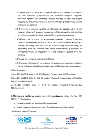 17
Με τη συγχρηματοδότηση της Ελλάδας και της Ευρωπαϊκής Ένωσης.
2.2 Ενέργειες για τη βελτίωση του συστήματος πρόωσης του σκάφους όπως η αγορά
και, κατά περίπτωση, η εγκατάσταση των ακόλουθων στοιχείων: ενεργειακά
αποδοτικές προπέλες και γεννήτριες, στοιχεία πρόωσης με πηγές ανανεώσιμης
ενέργειας (πχ ιστία, αετοί, ανεμόμυλοι, ανεμογεννήτριες ή φωτοβολταϊκά), πρωραία
συστήματα πρόωσης κλπ.
2.3 Επενδύσεις σε αλιευτικά εργαλεία και εξοπλισμό που αφορούν μόνο τις εξής
ενέργειες: αλλαγή από συρόμενα εργαλεία σε εναλλακτικά εργαλεία, τροποποιήσεις
σε συρόμενα εργαλεία, εξοπλισμό παρακολούθησης συρόμενων εργαλείων.
2.4 Ενέργειες για τη μείωση της κατανάλωσης ηλεκτρικής ενέργειας ή θερμικής
ενέργειας και ποιο συγκεκριμένα η βελτίωση των συστημάτων ψύξης, κατάψυξης ή
μόνωσης για σκάφη κάτω των 18 m και η ενθάρρυνση της ανακύκλωσης της
θερμότητας εντός του σκάφους στην οποία περιλαμβάνεται η ανάκτηση και
επαναχρησιμοποίηση της θερμότητας σε άλλες βοηθητικές εργασίες εντός του
σκάφους.
2.5 Έλεγχοι και συστήματα ενεργειακής απόδοσης.
2.6 Μελέτες για τη διερεύνηση της συμβολής των εναλλακτικών συστημάτων πρόωσης
και του σχεδιασμού του κύτους στην ενεργειακή απόδοση των αλιευτικών σκαφών.
Καθεστώς ενίσχυσης:
α) Καν.(ΕΕ) 508/2014, άρθρ. 41, 63 & 95//Ποσoστό Ενίσχυσης έως 50%//Επικράτεια
β) Καν.(ΕΕ) 508/2014, άρθρ. 41, 63 & 95, παράρτ. Ι//Ποσοστό Ενίσχυσης έως 80%//Πράξεις
σχετικές με παράκτια αλιεία.
γ) Καν.(ΕΕ) 508/2014, άρθρ. 41, 63 & 95, παράρτ. Ι//Ποσοστό Ενίσχυσης έως
85%//Σαμοθράκη
3. Μεταποίηση προϊόντων αλιείας και υδατοκαλλιέργειας (άρθρο 69, Καν. (ΕΕ)
508/2014). Περιλαμβάνει:
 Μεταποίηση προϊόντων αλιείας και υδατοκαλλιέργειας
 Λιανικό εμπόριο προϊόντων αλιείας και υδατοκαλλιέργειας (πχ. ιχθυοπωλεία)
Προβλέπεται χρηματοδότηση για:
 
