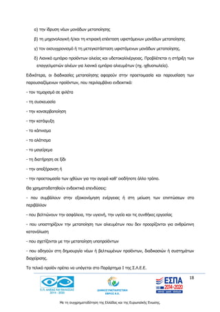 18
Με τη συγχρηματοδότηση της Ελλάδας και της Ευρωπαϊκής Ένωσης.
α) την ίδρυση νέων μονάδων μεταποίησης
β) τη μηχανολογική ή/και τη κτιριακή επέκταση υφιστάμενων μονάδων μεταποίησης
γ) τον εκσυγχρονισμό ή τη μετεγκατάσταση υφιστάμενων μονάδων μεταποίησης.
δ) Λιανικό εμπόριο προϊόντων αλιείας και υδατοκαλλιέργειας. Προβλέπεται η στήριξη των
επαγγελματιών αλιέων για λιανικό εμπόριο αλιευμάτων (πχ. ιχθυοπωλεία).
Ειδικότερα, οι διαδικασίες μεταποίησης αφορούν στην προετοιμασία και παρουσίαση των
παρουσιαζόμενων προϊόντων, που περιλαμβάνει ενδεικτικά:
- τον τεμαχισμό σε φιλέτα
- τη συσκευασία
- την κονσερβοποίηση
- την κατάψυξη
- το κάπνισμα
- το αλάτισμα
- το μαγείρεμα
- τη διατήρηση σε ξίδι
- την αποξήρανση ή
- την προετοιμασία των ιχθύων για την αγορά καθ’ οιοδήποτε άλλο τρόπο.
Θα χρηματοδοτηθούν ενδεικτικά επενδύσεις:
- που συμβάλουν στην εξοικονόμηση ενέργειας ή στη μείωση των επιπτώσεων στο
περιβάλλον
- που βελτιώνουν την ασφάλεια, την υγιεινή, την υγεία και τις συνθήκες εργασίας
- που υποστηρίζουν την μεταποίηση των αλιευμάτων που δεν προορίζονται για ανθρώπινη
κατανάλωση
- που σχετίζονται με την μεταποίηση υποπροϊόντων
- που οδηγούν στη δημιουργία νέων ή βελτιωμένων προϊόντων, διαδικασιών ή συστημάτων
διαχείρισης.
Το τελικό προϊόν πρέπει να υπάγεται στο Παράρτημα I της Σ.Λ.Ε.Ε.
 