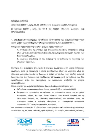 19
Με τη συγχρηματοδότηση της Ελλάδας και της Ευρωπαϊκής Ένωσης.
Καθεστώς ενίσχυσης:
α) Καν.(ΕΕ) 508/2014, άρθρ. 63, 69 & 95//Ποσoστό Ενίσχυσης έως 50%//Επικράτεια
β) Καν.(ΕΕ) 508/2014, άρθρ. 63, 69 & 95, παράρτ. Ι//Ποσοστό Ενίσχυσης έως
85%//Σαμοθράκη
4. Επενδύσεις που ενισχύουν την αξία και την ποιότητα των αλιευτικών προϊόντων
και τη χρήση των ανεπιθύμητων αλιευμάτων (άρθρο 42, Καν. (ΕΕ) 508/2014).
Η παρούσα πρόσκληση στηρίζει αλιείς ή νομικά πρόσωπα αλιέων:
Α. επενδύσεις που προσθέτουν αξία στα αλιευτικά προϊόντα, επιτρέποντας στους
αλιείς να πραγματοποιούν την επεξεργασία, την εμπορία και την άμεση πώληση των
δικών τους αλιευμάτων
Β. καινοτόμες επενδύσεις επί του σκάφους για την βελτίωση της ποιότητας των
αλιευτικών προϊόντων.
Η στήριξη που αναφέρεται στο σημείο Β ανωτέρω, συναρτάται με τη χρήση επιλεκτικών
εργαλείων, ώστε να περιορίζεται η αλιεία ανεπιθύμητων ειδών και χορηγείται μόνο σε
ιδιοκτήτες αλιευτικών σκαφών της Ένωσης, τα σκάφη των οποίων έχουν ασκήσει αλιευτική
δραστηριότητα στην θάλασσα για τουλάχιστον 60 ημέρες, κατά την διάρκεια των δύο
ημερολογιακών ετών, που προηγούνται της ημερομηνίας υποβολής της αίτησης
χρηματοδότησης.
Η πιστοποίηση της εργασίας στη θάλασσα διενεργείται βάσει της εξέτασης των:
 Δεδομένων του δορυφορικού συστήματος παρακολούθησης σκαφών (VMS)
 Στοιχείων του ημερολογίου του σκάφους, του ημερολογίου αλιείας, των στοιχείων
ναυτολογίας, καθώς και κάθε άλλου στοιχείου που κρίνεται επαρκές για τη
διαπίστωση άσκησης της αλιευτικής δραστηριότητας του σκάφους, όπως τα
ημερολόγια αγοράς ή πώλησης αλιευμάτων, τα εκκαθαριστικά φορολογικά
σημειώματα ΔΟΥ, στοιχεία προμήθειας καυσίμων.
Δεν λαμβάνονται υπόψη και δεν θεωρούνται επαρκή παραστατικά και δικαιολογητικά για την
πιστοποίηση της ενεργούς αλιευτικής δραστηριότητας του σκάφους οι υπεύθυνες δηλώσεις
 