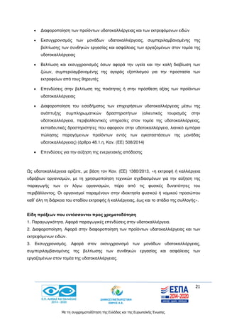 21
Με τη συγχρηματοδότηση της Ελλάδας και της Ευρωπαϊκής Ένωσης.
 Διαφοροποίηση των προϊόντων υδατοκαλλιέργειας και των εκτρεφόμενων ειδών
 Εκσυγχρονισμός των μονάδων υδατοκαλλιέργειας, συμπεριλαμβανομένης της
βελτίωσης των συνθηκών εργασίας και ασφάλειας των εργαζομένων στον τομέα της
υδατοκαλλιέργειας
 Βελτίωση και εκσυγχρονισμός όσων αφορά την υγεία και την καλή διαβίωση των
ζώων, συμπεριλαμβανομένης της αγοράς εξοπλισμού για την προστασία των
εκτροφείων από τους θηρευτές
 Επενδύσεις στην βελτίωση της ποιότητας ή στην πρόσθεση αξίας των προϊόντων
υδατοκαλλιέργειας
 Διαφοροποίηση του εισοδήματος των επιχειρήσεων υδατοκαλλιέργειας μέσω της
ανάπτυξης συμπληρωματικών δραστηριοτήτων (αλιευτικός τουρισμός στην
υδατοκαλλιέργεια, περιβαλλοντικές υπηρεσίες στον τομέα της υδατοκαλλιέργειας,
εκπαιδευτικές δραστηριότητες που αφορούν στην υδατοκαλλιέργεια, λιανικό εμπόριο
πώλησης παραγόμενων προϊόντων εντός των εγκαταστάσεων της μονάδας
υδατοκαλλιέργειας) (άρθρο 48.1.η, Καν. (ΕΕ) 508/2014)
 Επενδύσεις για την αύξηση της ενεργειακής απόδοσης
Ως υδατοκαλλιέργεια ορίζετε, με βάση τον Καν. (ΕΕ) 1380/2013, «η εκτροφή ή καλλιέργεια
υδρόβιων οργανισμών, με τη χρησιμοποίηση τεχνικών σχεδιασμένων για την αύξηση της
παραγωγής των εν λόγω οργανισμών, πέρα από τις φυσικές δυνατότητες του
περιβάλλοντος. Οι οργανισμοί παραμένουν στην ιδιοκτησία φυσικού ή νομικού προσώπου
καθ’ όλη τη διάρκεια του σταδίου εκτροφής ή καλλιέργειας, έως και το στάδιο της συλλογής».
Είδη πράξεων που εντάσσονται προς χρηματοδότηση
1. Παραγωγικότητα. Αφορά παραγωγικές επενδύσεις στην υδατοκαλλιέργεια.
2. Διαφοροποίηση. Αφορά στην διαφοροποίηση των προϊόντων υδατοκαλλιέργειας και των
εκτρεφόμενων ειδών.
3. Εκσυγχρονισμός. Αφορά στον εκσυγχρονισμό των μονάδων υδατοκαλλιέργειας,
συμπεριλαμβανομένης της βελτίωσης των συνθηκών εργασίας και ασφάλειας των
εργαζομένων στον τομέα της υδατοκαλλιέργειας.
 