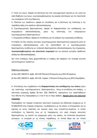 22
Με τη συγχρηματοδότηση της Ελλάδας και της Ευρωπαϊκής Ένωσης.
4. Υγεία των ζώων. Αφορά στη βελτίωση και στον εκσυγχρονισμό σχετικά με την υγεία και
καλή διαβίωση των ζώων, συμπεριλαμβανομένης της αγοράς εξοπλισμού για την προστασία
των εκτροφείων από τους θηρευτές.
5. Ποιότητα των προϊόντων. αφορά σε επενδύσεις για τη βελτίωση της ποιότητας ή την
πρόσθεση αξίας στα προϊόντα υδατοκαλλιέργειας.
6. Συμπληρωματικές δραστηριότητες. Αφορά σε διαφοροποίηση του εισοδήματος των
επιχειρήσεων υδατοκαλλιέργειας, μέσω της ανάπτυξης των ενισχυόμενων
συμπληρωματικών δραστηριοτήτων.
7. Ενεργειακή απόδοση. Αφορά σε επενδύσεις για την αύξηση της ενεργειακής απόδοσης .
Η στήριξη του 6ου σημείου ανωτέρω (συμπληρωματικές δραστηριότητες) χορηγείται μόνο σε
επιχειρήσεις υδατοκαλλιέργειας υπό την προϋπόθεση ότι οι συμπληρωματικές
δραστηριότητες συνδέονται με τη βασική δραστηριότητα υδατοκαλλιέργειας της επιχείρησης,
συμπεριλαμβανομένου του αλιευτικού τουρισμού και του λιανικού εμπορίου προϊόντων
αλιείας και υδατοκαλλιέργειας.
Δεν είναι επιλέξιμες προς χρηματοδότηση οι πράξεις εάν αφορούν την εκτροφή γενετικά
τροποποιημένων προϊόντων.
Καθεστώς ενίσχυσης:
α) Καν.(ΕΕ) 508/2014, άρθρ. 48 & 95//Ποσoστό Ενίσχυσης έως 50%//Επικράτεια
β) Καν.(ΕΕ) 508/2014, άρθρ. 48 & 95, παράρτ. Ι//Ποσοστό Ενίσχυσης έως 85%//Σαμοθράκη
6. Επενδύσεις που συμβάλλουν στη διαφοροποίηση του εισοδήματος των αλιέων μέσω
της ανάπτυξης συμπληρωματικών δραστηριοτήτων, όπως οι επενδύσεις στο σκάφος, ο
αλιευτικός τουρισμός (άρθρο 30, Καν. (ΕΕ) 508/2014), τηρουμένων των προϋποθέσεων
που τίθενται στις παραγράφους 2, 3 και 4 του εν λόγω άρθρου. Αφορά μόνο τον αλιευτικό
τουρισμό.
Περιλαμβάνει την παροχή υπηρεσιών αλιευτικού τουρισμού και ειδικότερα (σύμφωνα με το
Ν.4582/2018) στην παροχή υπηρεσιών «συνδεδεμένων με την αλιεία, τη σπογγαλιεία, και τις
σχετικές με αυτές πρακτικές και τεχνικές προς τους επισκέπτες-τουρίστες, οι οποίοι
συνδυάζουν τις διακοπές τους με τις παρεχόμενες στο υγρό στοιχείο αλιευτικές
δραστηριότητες, με σκοπό την ψυχαγωγία μέσω της αλιείας, την απόκτηση βιωματικών
εμπειριών, τη γνωριμία με τις τοπικές παραδόσεις, τα τοπικά έθιμα και την τοπική
 