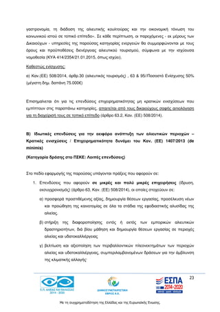 23
Με τη συγχρηματοδότηση της Ελλάδας και της Ευρωπαϊκής Ένωσης.
γαστρονομία, τη διάδοση της αλιευτικής κουλτούρας και την οικονομική τόνωση του
κοινωνικού ιστού σε τοπικό επίπεδο». Σε κάθε περίπτωση, οι παρεχόμενες - εκ μέρους των
Δικαιούχων - υπηρεσίες της παρούσας κατηγορίας ενεργειών θα συμμορφώνονται με τους
όρους και προϋποθέσεις διενέργειας αλιευτικού τουρισμού, σύμφωνα με την ισχύουσα
νομοθεσία (ΚΥΑ 414/2354/21.01.2015, όπως ισχύει).
Καθεστώς ενίσχυσης:
α) Καν.(ΕΕ) 508/2014, άρθρ.30 (αλιευτικός τουρισμός) , 63 & 95//Ποσοστό Ενίσχυσης 50%
(μέγιστη δημ. δαπάνη 75.000€)
Επισημαίνεται ότι για τις επενδύσεις επιχειρηματικότητας μη κρατικών ενισχύσεων που
εμπίπτουν στις παραπάνω κατηγορίες, απαιτείται από τους δικαιούχους σαφής αιτιολόγηση
για τη διαχείρισή τους σε τοπικό επίπεδο (άρθρο 63.2, Καν. (ΕΕ) 508/2014).
Β) Ιδιωτικές επενδύσεις για την αειφόρο ανάπτυξη των αλιευτικών περιοχών –
Κρατικές ενισχύσεις / Επιχειρηματικότητα δυνάμει του Καν. (ΕΕ) 1407/2013 (de
minimis)
(Κατηγορία δράσης στο ΠΣΚΕ: Λοιπές επενδύσεις)
Στο πεδίο εφαρμογής της παρούσας υπάγονται πράξεις που αφορούν σε:
1. Επενδύσεις που αφορούν σε μικρές και πολύ μικρές επιχειρήσεις (ίδρυση,
εκσυγχρονισμός) (άρθρο 63, Καν. (ΕΕ) 508/2014), οι οποίες στοχεύουν σε:
α) προσφορά προστιθέμενης αξίας, δημιουργία θέσεων εργασίας, προσέλκυση νέων
και προώθηση της καινοτομίας σε όλα τα στάδια της εφοδιαστικής αλυσίδας της
αλιείας.
β) στήριξη της διαφοροποίησης εντός ή εκτός των εμπορικών αλιευτικών
δραστηριοτήτων, διά βίου μάθηση και δημιουργία θέσεων εργασίας σε περιοχές
αλιείας και υδατοκαλλιέργειας
γ) βελτίωση και αξιοποίηση των περιβαλλοντικών πλεονεκτημάτων των περιοχών
αλιείας και υδατοκαλλιέργειας, συμπεριλαμβανομένων δράσεων για την άμβλυνση
της κλιματικής αλλαγής·
 