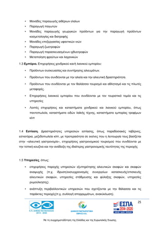 25
Με τη συγχρηματοδότηση της Ελλάδας και της Ευρωπαϊκής Ένωσης.
• Μονάδες παραγωγής αιθέριων ελαίων
• Παραγωγή παγωτών
• Μονάδες παραγωγής γεωργικών προϊόντων για την παραγωγή προϊόντων
κοσμετολογίας και διατροφής
• Μονάδες επεξεργασίας υφαντικών ινών
• Παραγωγή ζωοτροφών
• Παραγωγή παρασκευασμένων ιχθυοτροφών
• Μεταποίηση φρούτων και λαχανικών
1.3 Εμπόριο. Επιχειρήσεις χονδρικού και/ή λιανικού εμπορίου:
• Προϊόντων συσκευασίας και συντήρησης αλιευμάτων.
• Προϊόντων που συνδέονται με την αλιεία και την αλιευτική δραστηριότητα.
• Προϊόντων που συνδέονται με τον θαλάσσιο τουρισμό και αθλητισμό και τις πλωτές
μεταφορές.
• Επιχειρήσεις λιανικού εμπορίου που συνδέονται με τον τουριστικό τομέα και τις
υπηρεσίες
• Λοιπές επιχειρήσεις και καταστήματα χονδρικού και λιανικού εμπορίου, όπως
παντοπωλεία, καταστήματα ειδών λαϊκής τέχνης, καταστήματα εμπορίας τροφίμων
κλπ
1.4 Εστίαση. Δραστηριότητες υπηρεσιών εστίασης, όπως παραδοσιακές ταβέρνες,
εστιατόρια, μεζεδοπωλεία κλπ, με προτεραιότητα σε εκείνες που η λειτουργία τους βασίζεται
στην «αλιευτική γαστρονομία», επιχειρήσεις γαστρονομικού τουρισμού που συνδέονται με
την τοπική κουζίνα και την ανάδειξη της ιδιαίτερης γαστρονομικής ταυτότητας της περιοχής
1.5 Υπηρεσίες, όπως:
• επιχειρήσεις παροχής υπηρεσιών εξυπηρέτησης αλιευτικών σκαφών και σκαφών
αναψυχής (π.χ. ίδρυση/εκσυγχρονισμός συνεργείων κατασκευής/επισκευής
αλιευτικών σκαφών, υπηρεσίες στάθμευσης και φύλαξης σκαφών, υπηρεσίες
ρυμούλκησης).
• ανάπτυξη περιβαλλοντικών υπηρεσιών που σχετίζονται με την θάλασσα και τις
παράκτιες περιοχές(π.χ. συλλογή απορριμμάτων, ανακύκλωση).
 