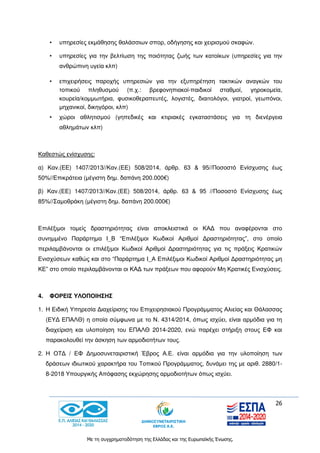 26
Με τη συγχρηματοδότηση της Ελλάδας και της Ευρωπαϊκής Ένωσης.
• υπηρεσίες εκμάθησης θαλάσσιων σπορ, οδήγησης και χειρισμού σκαφών.
• υπηρεσίες για την βελτίωση της ποιότητας ζωής των κατοίκων (υπηρεσίες για την
ανθρώπινη υγεία κλπ)
• επιχειρήσεις παροχής υπηρεσιών για την εξυπηρέτηση τακτικών αναγκών του
τοπικού πληθυσμού (π.χ.: βρεφονηπιακοί-παιδικοί σταθμοί, γηροκομεία,
κουρεία/κομμωτήρια, φυσικοθεραπευτές, λογιστές, διαιτολόγοι, γιατροί, γεωπόνοι,
μηχανικοί, δικηγόροι, κλπ)
• χώροι αθλητισμού (γηπεδικές και κτιριακές εγκαταστάσεις για τη διενέργεια
αθλημάτων κλπ)
Καθεστώς ενίσχυσης:
α) Καν.(ΕΕ) 1407/2013//Καν.(ΕΕ) 508/2014, άρθρ. 63 & 95//Ποσοστό Ενίσχυσης έως
50%//Επικράτεια (μέγιστη δημ. δαπάνη 200.000€)
β) Καν.(ΕΕ) 1407/2013//Καν.(ΕΕ) 508/2014, άρθρ. 63 & 95 //Ποσοστό Ενίσχυσης έως
85%//Σαμοθράκη (μέγιστη δημ. δαπάνη 200.000€)
Επιλέξιμοι τομείς δραστηριότητας είναι αποκλειστικά οι ΚΑΔ που αναφέρονται στο
συνημμένο Παράρτημα Ι_Β “Επιλέξιμοι Κωδικοί Αριθμοί Δραστηριότητας”, στο οποίο
περιλαμβάνονται οι επιλέξιμοι Κωδικοί Αριθμοί Δραστηριότητας για τις πράξεις Κρατικών
Ενισχύσεων καθώς και στο “Παράρτημα Ι_Α Επιλέξιμοι Κωδικοί Αριθμοί Δραστηριότητας μη
ΚΕ” στο οποίο περιλαμβάνονται οι ΚΑΔ των πράξεων που αφορούν Μη Κρατικές Ενισχύσεις.
4. ΦΟΡΕΙΣ ΥΛΟΠΟΙΗΣΗΣ
1. Η Ειδική Υπηρεσία Διαχείρισης του Επιχειρησιακού Προγράμματος Αλιείας και Θάλασσας
(ΕΥΔ ΕΠΑΛΘ) η οποία σύμφωνα με το Ν. 4314/2014, όπως ισχύει, είναι αρμόδια για τη
διαχείριση και υλοποίηση του ΕΠΑΛΘ 2014-2020, ενώ παρέχει στήριξη στους ΕΦ και
παρακολουθεί την άσκηση των αρμοδιοτήτων τους.
2. Η ΟΤΔ / ΕΦ Δημοσυνεταιριστική Έβρος Α.Ε. είναι αρμόδια για την υλοποίηση των
δράσεων ιδιωτικού χαρακτήρα του Τοπικού Προγράμματος, δυνάμει της με αριθ. 2880/1-
8-2018 Υπουργικής Απόφασης εκχώρησης αρμοδιοτήτων όπως ισχύει.
 