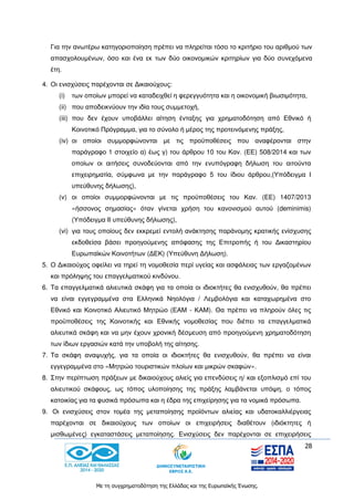 28
Με τη συγχρηματοδότηση της Ελλάδας και της Ευρωπαϊκής Ένωσης.
Για την ανωτέρω κατηγοριοποίηση πρέπει να πληρείται τόσο το κριτήριο του αριθμού των
απασχολουμένων, όσο και ένα εκ των δύο οικονομικών κριτηρίων για δύο συνεχόμενα
έτη.
4. Οι ενισχύσεις παρέχονται σε Δικαιούχους:
(i) των οποίων μπορεί να καταδειχθεί η φερεγγυότητα και η οικονομική βιωσιμότητα,
(ii) που αποδεικνύουν την ιδία τους συμμετοχή,
(iii) που δεν έχουν υποβάλλει αίτηση ένταξης για χρηματοδότηση από Εθνικό ή
Κοινοτικό Πρόγραμμα, για το σύνολο ή μέρος της προτεινόμενης πράξης,
(iv) οι οποίοι συμμορφώνονται με τις προϋποθέσεις που αναφέρονται στην
παράγραφο 1 στοιχείο α) έως γ) του άρθρου 10 του Καν. (ΕΕ) 508/2014 και των
οποίων οι αιτήσεις συνοδεύονται από την ενυπόγραφη δήλωση του αιτούντα
επιχειρηματία, σύμφωνα με την παράγραφο 5 του ίδιου άρθρου,(Υπόδειγμα Ι
υπεύθυνης δήλωσης),
(v) οι οποίοι συμμορφώνονται με τις προϋποθέσεις του Καν. (ΕΕ) 1407/2013
«ήσσονος σημασίας» όταν γίνεται χρήση του κανονισμού αυτού (deminimis)
(Υπόδειγμα ΙΙ υπεύθυνης δήλωσης),
(vi) για τους οποίους δεν εκκρεμεί εντολή ανάκτησης παράνομης κρατικής ενίσχυσης
εκδοθείσα βάσει προηγούμενης απόφασης της Επιτροπής ή του Δικαστηρίου
Ευρωπαϊκών Κοινοτήτων (ΔΕΚ) (Υπεύθυνη Δήλωση).
5. Ο Δικαιούχος οφείλει να τηρεί τη νομοθεσία περί υγείας και ασφάλειας των εργαζομένων
και πρόληψης του επαγγελματικού κινδύνου.
6. Τα επαγγελματικά αλιευτικά σκάφη για τα οποία οι ιδιοκτήτες θα ενισχυθούν, θα πρέπει
να είναι εγγεγραμμένα στα Ελληνικά Νηολόγια / Λεμβολόγια και καταχωρημένα στο
Εθνικό και Κοινοτικό Αλιευτικό Μητρώο (ΕΑΜ - ΚΑΜ). Θα πρέπει να πληρούν όλες τις
προϋποθέσεις της Κοινοτικής και Εθνικής νομοθεσίας που διέπει τα επαγγελματικά
αλιευτικά σκάφη και να μην έχουν χρονική δέσμευση από προηγούμενη χρηματοδότηση
των ίδιων εργασιών κατά την υποβολή της αίτησης.
7. Τα σκάφη αναψυχής, για τα οποία οι ιδιοκτήτες θα ενισχυθούν, θα πρέπει να είναι
εγγεγραμμένα στο «Μητρώο τουριστικών πλοίων και μικρών σκαφών».
8. Στην περίπτωση πράξεων με δικαιούχους αλιείς για επενδύσεις η/ και εξοπλισμό επί του
αλιευτικού σκάφους, ως τόπος υλοποίησης της πράξης λαμβάνεται υπόψη, ο τόπος
κατοικίας για τα φυσικά πρόσωπα και η έδρα της επιχείρησης για τα νομικά πρόσωπα.
9. Οι ενισχύσεις στον τομέα της μεταποίησης προϊόντων αλιείας και υδατοκαλλιέργειας
παρέχονται σε δικαιούχους των οποίων οι επιχειρήσεις διαθέτουν (ιδιόκτητες ή
μισθωμένες) εγκαταστάσεις μεταποίησης. Ενισχύσεις δεν παρέχονται σε επιχειρήσεις
 