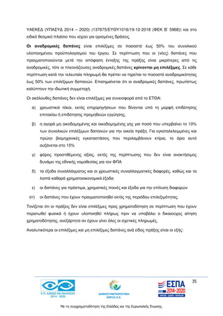 35
Με τη συγχρηματοδότηση της Ελλάδας και της Ευρωπαϊκής Ένωσης.
ΥΑΕΚΕΔ (ΥΠΑΣΥΔ 2014 – 2020) (137675/ΕΥΘΥ1016/19-12-2018 (ΦΕΚ Β’ 5968)) και στο
ειδικό θεσμικό πλαίσιο που ισχύει για ορισμένες δράσεις.
Οι αναδρομικές δαπάνες είναι επιλέξιμες σε ποσοστό έως 50% του συνολικού
υλοποιημένου προϋπολογισμού του έργου. Σε περίπτωση που οι (νέες) δαπάνες που
πραγματοποιούνται μετά την απόφαση ένταξης της πράξης είναι μικρότερες από τις
αναδρομικές, τότε οι πλεονάζουσες αναδρομικές δαπάνες κρίνονται μη επιλέξιμες. Σε κάθε
περίπτωση κατά την τελευταία πληρωμή θα πρέπει να τηρείται το ποσοστό αναδρομικότητας
έως 50% των επιλέξιμων δαπανών. Επισημαίνεται ότι οι αναδρομικές δαπάνες, πρωτίστως
καλύπτουν την ιδιωτική συμμετοχή.
Οι ακόλουθες δαπάνες δεν είναι επιλέξιμες για συνεισφορά από το ΕΤΘΑ:
α) χρεωστικοί τόκοι, εκτός επιχορηγήσεων που δίνονται υπό τη μορφή επιδότησης
επιτοκίου ή επιδότησης προμηθειών εγγύησης,
β) η αγορά μη οικοδομημένης και οικοδομημένης γης για ποσό που υπερβαίνει το 10%
των συνολικών επιλέξιμων δαπανών για την οικεία πράξη. Για εγκαταλελειμμένες και
πρώην βιομηχανικές εγκαταστάσεις που περιλαμβάνουν κτίρια, το όριο αυτό
αυξάνεται στο 15%
γ) φόρος προστιθέμενης αξίας, εκτός της περίπτωσης που δεν είναι ανακτήσιμος
δυνάμει της εθνικής νομοθεσίας για τον ΦΠΑ
δ) τα έξοδα συναλλάγματος και οι χρεωστικές συναλλαγματικές διαφορές, καθώς και τα
λοιπά καθαρά χρηματοοικονομικά έξοδα
ε) οι δαπάνες για πρόστιμα, χρηματικές ποινές και έξοδα για την επίλυση διαφορών
στ) οι δαπάνες που έχουν πραγματοποιηθεί εκτός της περιόδου επιλεξιμότητας.
Τονίζεται ότι οι πράξεις δεν είναι επιλέξιμες προς χρηματοδότηση σε περίπτωση που έχουν
περατωθεί φυσικά ή έχουν υλοποιηθεί πλήρως πριν να υποβάλει ο δικαιούχος αίτηση
χρηματοδότησης, ανεξάρτητα αν έχουν γίνει όλες οι σχετικές πληρωμές.
Αναλυτικότερα οι επιλέξιμες και μη επιλέξιμες δαπάνες ανά είδος πράξης είναι οι εξής:
 