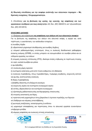 36
Με τη συγχρηματοδότηση της Ελλάδας και της Ευρωπαϊκής Ένωσης.
Α) Ιδιωτικές επενδύσεις για την αειφόρο ανάπτυξη των αλιευτικών περιοχών – Μη
Κρατικές ενισχύσεις / Επιχειρηματικότητα.
1. Επενδύσεις για τη βελτίωση της υγείας, της υγιεινής, της ασφάλειας και των
εργασιακών συνθηκών για τους αλιείς(άρθρο 32, Καν. (ΕΕ) 508/2014, κατ’ εξουσιοδότηση
Καν. (ΕΕ) 531/2015).
ΕΠΙΛΕΞΙΜΕΣ ΔΑΠΑΝΕΣ
1.1 Ενέργειες για τη βελτίωση της ασφάλειας των αλιέων επί των αλιευτικών σκαφών
Για τη βελτίωση της ασφάλειας των αλιέων στα αλιευτικά σκάφη, η αγορά και, κατά
περίπτωση, η εγκατάσταση, των ακόλουθων στοιχείων:
α) σωσίβιες λέμβοι
β) υδροστατικοί μηχανισμοί ελευθέρωσης για σωσίβιες λέμβους
γ) ατομικοί ραδιοσημαντήρες εντοπισμού, όπως οι συσκευές θεσιδεικτικού ραδιοφάρου
έκτακτης ανάγκης (EPIRB), οι οποίες μπορούν να ενσωματωθούν σε σωσίβια γιλέκα και σε
ενδύματα εργασίας των αλιέων
δ) ατομικές συσκευές επίπλευσης (PFD), ιδιαίτερα στολές επιβίωσης σε περίπτωση πτώσης
σε νερό, κυκλικά σωσίβια και γιλέκα
ε) φωτοβολίδες
στ) συσκευές ρίψης σχοινιού
ζ) συστήματα ανάκτησης μετά από πτώση ανθρώπου στη θάλασσα
η) συσκευές πυρόσβεσης, όπως πυροσβεστήρες, πυρίμαχες κουβέρτες, ανιχνευτές καπνού
και φωτιάς, αναπνευστικές συσκευές
θ) θύρες πυρασφάλειας
ι) βαλβίδες διακοπής στη δεξαμενή καυσίμου
ια) ανιχνευτές αερίου και συστήματα συναγερμού αερίου
ιβ) αντλίες υδροσυλλεκτών και συστήματα συναγερμού
ιγ) εξοπλισμός ραδιοεπικοινωνίας και δορυφορικής επικοινωνίας
ιδ) στεγανές καταπακτές και θύρες
ιε) προστατευτικά μηχανημάτων όπως βαρούλκα ή τύμπανα περιέλιξης των διχτυών
ιστ) διάδρομοι και κλίμακες αποεπιβίβασης
ιζ) φωτισμός αναζήτησης, καταστρώματος ή κινδύνου
ιη) μηχανισμοί απασφάλισης για περιπτώσεις όπου τα αλιευτικά εργαλεία συναντήσουν
υποβρύχια εμπόδια
ιθ) κάμερες ασφαλείας και συσκευές οπτικής απεικόνισης
 