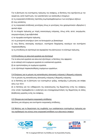 39
Με τη συγχρηματοδότηση της Ελλάδας και της Ευρωπαϊκής Ένωσης.
Για τη βελτίωση του συστήματος πρόωσης του σκάφους, οι δαπάνες που σχετίζονται με την
αγορά και, κατά περίπτωση, την εγκατάσταση των ακόλουθων στοιχείων:
α) τις ενεργειακά αποδοτικές προπέλες συμπεριλαμβανομένων των κινητήριων αξόνων
β) τους καταλύτες
γ) τις ενεργειακά αποδοτικές γεννήτριες όπως οι γεννήτριες που χρησιμοποιούν υδρογόνο ή
φυσικό αέριο
δ) τα στοιχεία πρόωσης με πηγές ανανεώσιμης ενέργειας, όπως ιστία, αετοί, ανεμόμυλοι,
ανεμογεννήτριες ή φωτοβολταϊκά
ε) τα πρωραία συστήματα πρόωσης
στ) τη μετατροπή κινητήρων ώστε να λειτουργούν με βιοκαύσιμα
ζ) τους δείκτες οικονομίας καυσίμων, συστήματα διαχείρισης καυσίμων και συστήματα
παρακολούθησης
η) τις επενδύσεις σε εξοπλισμό και ακροφύσια που βελτιώνουν το σύστημα πρόωσης.
2.3 Επενδύσεις σε αλιευτικά εργαλεία και εξοπλισμό
Για τα αλιευτικά εργαλεία και αλιευτικό εξοπλισμό, οι δαπάνες που αφορούν:
α) σε αλλαγή από συρόμενα εργαλεία σε εναλλακτικά εργαλεία.
β) σε τροποποιήσεις σε συρόμενα εργαλεία.
γ) σε εξοπλισμό παρακολούθησης συρόμενων εργαλείων.
2.4 Ενέργειες για τη μείωση της κατανάλωσης ηλεκτρικής ενέργειας ή θερμικής ενέργειας
Για τη μείωση της κατανάλωσης ηλεκτρικής ενέργειας ή θερμικής ενέργειας:
α) οι δαπάνες για τη βελτίωση των συστημάτων ψύξης, κατάψυξης ή μόνωσης για σκάφη
κάτω των 18 m
β) οι δαπάνες για την ενθάρρυνση της ανακύκλωσης της θερμότητας εντός του σκάφους
στην οποία περιλαμβάνεται η ανάκτηση και επαναχρησιμοποίηση της θερμότητας σε άλλες
βοηθητικές εργασίες εντός του σκάφους.
2.5 Έλεγχοι και συστήματα ενεργειακής απόδοσης
Δαπάνες για ελέγχους και συστήματα ενεργειακής απόδοσης .
2.6 Μελέτες για τη διερεύνηση της συμβολής των εναλλακτικών συστημάτων πρόωσης και
του σχεδιασμού του κύτους στην ενεργειακή απόδοση των αλιευτικών σκαφών
 