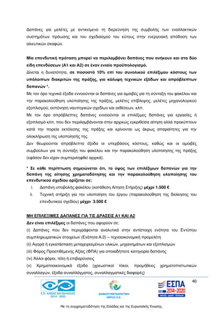 40
Με τη συγχρηματοδότηση της Ελλάδας και της Ευρωπαϊκής Ένωσης.
Δαπάνες για μελέτες με αντικείμενο τη διερεύνηση της συμβολής των εναλλακτικών
συστημάτων πρόωσης και του σχεδιασμού του κύτους στην ενεργειακή απόδοση των
αλιευτικών σκαφών.
Μία επενδυτική πρόταση μπορεί να περιλαμβάνει δαπάνες που ανήκουν και στα δύο
είδη επενδύσεων (Α1 και Α2) σε έναν ενιαίο προϋπολογισμό.
Δίνεται η δυνατότητα, σε ποσοστό 10% επί του συνολικού επιλέξιμου κόστους των
υπόλοιπων διακριτών της πράξης, για κάλυψη τεχνικών εξόδων και απρόβλεπτων
δαπανών *.
Με τον όρο τεχνικά έξοδα εννοούνται οι δαπάνες για αμοιβές για τη σύνταξη του φακέλου και
την παρακολούθηση υλοποίησης της πράξης, μελέτες επίβλεψης, μελέτες μηχανολογικού
εξοπλισμού, εκπόνηση ναυπηγικών σχεδίων και εκθέσεων, κλπ.
Με τον όρο απρόβλεπτες δαπάνες εννοούνται οι επιλέξιμες δαπάνες για εργασίες ή
εξοπλισμό κλπ, που δεν περιλαμβάνονται στην αρχικώς εγκριθείσα αίτηση αλλά προκύπτουν
κατά την πορεία εκτέλεσης της πράξης και κρίνονται ως άκρως απαραίτητες για την
ολοκλήρωση της υλοποίησής της.
Δεν θεωρούνται απρόβλεπτα έξοδα οι υπερβάσεις κόστους, καθώς και οι αμοιβές
συμβούλων για τη σύνταξη του φακέλου και την παρακολούθηση υλοποίησης της πράξης
(εφόσον δεν είχαν συμπεριληφθεί αρχικά).
* Σε κάθε περίπτωση σημειώνεται ότι, το ύψος των επιλέξιμων δαπανών για την
δαπάνη της αίτησης χρηματοδότησης και την παρακολούθηση υλοποίησης του
επενδυτικού σχεδίου ορίζεται σε:
i. Δαπάνη υποβολής φακέλου (κατάθεση Αίτηση Στήριξης) μέχρι 1.500 €
ii. Τεχνική στήριξη για την υλοποίηση του έργου (παρακολούθηση της διοίκησης του
επενδυτικού σχεδίου) μέχρι 3.500 €
ΜΗ ΕΠΙΛΕΞΙΜΕΣ ΔΑΠΑΝΕΣ ΓΙΑ ΤΙΣ ΔΡΑΣΕΙΣ Α1 ΚΑΙ Α2
Δεν είναι επιλέξιμες οι δαπάνες που αφορούν σε:
(i) Δαπάνες που δεν περιγράφονται αναλυτικά στην αντίστοιχη ενότητα του Εντύπου
συμπληρωματικών στοιχείων (Ενότητα Α.2) – τεχνοοικονομική προμελέτη
(ii) Αγορά ή εγκατάσταση μεταχειρισμένων υλικών, μηχανημάτων και εξοπλισμών
(iii) Φόρος Προστιθέμενης Αξίας (ΦΠΑ) για οποιαδήποτε κατηγορία δαπάνης
(iv) Άλλοι φόροι, τέλη ή επιβαρύνσεις
(v) Χρηματοοικονομικά έξοδα (χρεωστικοί τόκοι, προμήθειες χρηματοπιστωτικών
συναλλαγών, έξοδα συναλλάγματος, συναλλαγματικές διαφορές)
 