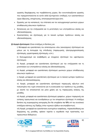 42
Με τη συγχρηματοδότηση της Ελλάδας και της Ευρωπαϊκής Ένωσης.
εργασίες διαμόρφωσης του περιβάλλοντος χώρου, δεν συνυπολογίζονται εργασίες
που πραγματοποιούνται σε αυτόν αλλά εξυπηρετούν υποδομές των εγκαταστάσεων
(έργα ύδρευσης, αποχέτευσης, αποστραγγιστικά έργα κλπ).
 Εργασίες για την κατασκευή, την επέκταση και τον εκσυγχρονισμό ψυκτικών χώρων
αποθήκευσης αλιευτικών προϊόντων.
 Κατασκευές για την επεξεργασία και τη μεταποίηση των υποπροϊόντων αλιείας και
υδατοκαλλιέργειας.
 Εγκαταστάσεις και εξοπλισμός για το λιανικό εμπόριο προϊόντων αλιείας και
υδατοκαλλιέργειας
β) Αγορά εξοπλισμού: Είναι επιλέξιμες οι δαπάνες για:
i) Μεταφορά και εγκατάσταση του απαιτούμενου νέου (καινούργιου) εξοπλισμού και
μέσων για τη λειτουργία της επένδυσης (παραγωγικός, ηλεκτρομηχανολογικός
εξοπλισμός, εργαστηριακός εξοπλισμός, κ.λπ.).
ii) Εκσυγχρονισμό και αναβάθμιση με σύγχρονο εξοπλισμό του υφιστάμενου
εξοπλισμού.
iii) Αγορά, μεταφορά και εγκατάσταση εξοπλισμού για την επεξεργασία και τη
μεταποίηση των υποπροϊόντων αλιείας και υδατοκαλλιέργειας.
iv) Αγορά, μεταφορά και εγκατάσταση εξοπλισμού ψυκτικών χώρων αποθήκευσης
αλιευτικών προϊόντων.
v) Αγορά, μεταφορά και εγκατάσταση εξοπλισμού για το λιανικό εμπόριο προϊόντων
αλιείας και υδατοκαλλιέργειας.
vi) Αγορά, μεταφορά και εγκατάσταση εξοπλισμού παραγωγής κιβωτίων από
πολυστερίνη που τυχόν απαιτούνται για τη συσκευασία των προϊόντων της μονάδας,
με σκοπό την αποκλειστική και μόνο χρήση για τις παραγωγικές ανάγκες της
μονάδας.
vii) Αγορά, μεταφορά και εγκατάσταση εξοπλισμού γραφείων, χώρων παραμονής και
εστίασης προσωπικού και συνεδριάσεων με τον απαραίτητο εξοπλισμό. Η επιλέξιμη
δαπάνη της συγκεκριμένης κατηγορίας δεν θα υπερβαίνει το 10% επί του συνολικού
επιλέξιμου κόστους της Πράξης (πλην τεχνικών εξόδων και απρόβλεπτων).
viii) Αγορά, μεταφορά και εγκατάσταση συστημάτων ασφάλειας, παρακολούθησης και
διαχείρισης της μονάδας, εφόσον τηρείται η νομοθεσία περί προστασίας των
προσωπικών δεδομένων.
 