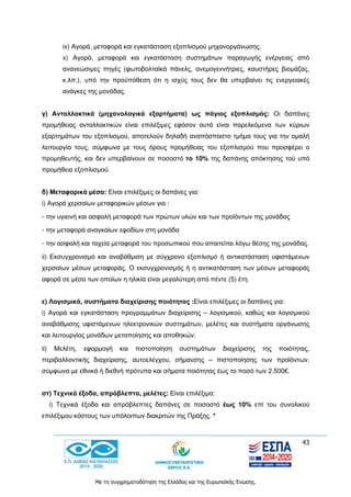 43
Με τη συγχρηματοδότηση της Ελλάδας και της Ευρωπαϊκής Ένωσης.
ix) Αγορά, μεταφορά και εγκατάσταση εξοπλισμού μηχανοργάνωσης.
x) Αγορά, μεταφορά και εγκατάσταση συστημάτων παραγωγής ενέργειας από
ανανεώσιμες πηγές (φωτοβολταϊκά πάνελς, ανεμογεννήτριες, καυστήρες βιομάζας,
κ.λπ.), υπό την προϋπόθεση ότι η ισχύς τους δεν θα υπερβαίνει τις ενεργειακές
ανάγκες της μονάδας.
γ) Ανταλλακτικά (μηχανολογικά εξαρτήματα) ως πάγιος εξοπλισμός: Οι δαπάνες
προμήθειας ανταλλακτικών είναι επιλέξιμες εφόσον αυτά είναι παρελκόμενα των κύριων
εξαρτημάτων του εξοπλισμού, αποτελούν δηλαδή αναπόσπαστο τμήμα τους για την ομαλή
λειτουργία τους, σύμφωνα με τους όρους προμήθειας του εξοπλισμού που προσφέρει ο
προμηθευτής, και δεν υπερβαίνουν σε ποσοστό το 10% της δαπάνης απόκτησης τού υπό
προμήθεια εξοπλισμού.
δ) Μεταφορικά μέσα: Είναι επιλέξιμες οι δαπάνες για:
i) Αγορά χερσαίων μεταφορικών μέσων για :
- την υγιεινή και ασφαλή μεταφορά των πρώτων υλών και των προϊόντων της μονάδας
- την μεταφορά αναγκαίων εφοδίων στη μονάδα
- την ασφαλή και ταχεία μεταφορά του προσωπικού που απαιτείται λόγω θέσης της μονάδας.
ii) Εκσυγχρονισμό και αναβάθμιση με σύγχρονο εξοπλισμό ή αντικατάσταση υφιστάμενων
χερσαίων μέσων μεταφοράς. Ο εκσυγχρονισμός ή η αντικατάσταση των μέσων μεταφοράς
αφορά σε μέσα των οποίων η ηλικία είναι μεγαλύτερη από πέντε (5) έτη.
ε) Λογισμικά, συστήματα διαχείρισης ποιότητας :Είναι επιλέξιμες οι δαπάνες για:
i) Αγορά και εγκατάσταση προγραμμάτων διαχείρισης – λογισμικού, καθώς και λογισμικού
αναβάθμισης υφιστάμενων ηλεκτρονικών συστημάτων, μελέτες και συστήματα οργάνωσης
και λειτουργίας μονάδων μεταποίησης και αποθηκών.
ii) Μελέτη, εφαρμογή και πιστοποίηση συστημάτων διαχείρισης της ποιότητας,
περιβαλλοντικής διαχείρισης, αυτοελέγχου, σήμανσης – πιστοποίησης των προϊόντων,
σύμφωνα με εθνικά ή διεθνή πρότυπα και σήματα ποιότητας έως το ποσό των 2.500€.
στ) Τεχνικά έξοδα, απρόβλεπτα, μελέτες: Είναι επιλέξιμα:
i) Τεχνικά έξοδα και απρόβλεπτες δαπάνες σε ποσοστό έως 10% επί του συνολικού
επιλέξιμου κόστους των υπόλοιπων διακριτών της Πράξης. *
 