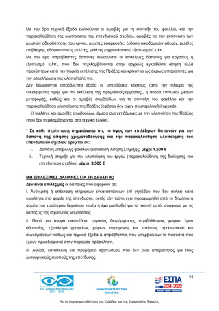 44
Με τη συγχρηματοδότηση της Ελλάδας και της Ευρωπαϊκής Ένωσης.
Με τον όρο τεχνικά έξοδα εννοούνται οι αμοιβές για τη σύνταξη του φακέλου και την
παρακολούθηση της υλοποίησης του επενδυτικού σχεδίου, αμοιβές για την εκπόνηση των
μελετών αδειοδότησης του έργου, μελέτες εφαρμογής, έκδοση οικοδομικών αδειών, μελέτες
επίβλεψης, εδαφοστατικές μελέτες, μελέτες μηχανολογικού εξοπλισμού κ.λπ.
Με τον όρο απρόβλεπτες δαπάνες εννοούνται οι επιλέξιμες δαπάνες για εργασίες ή
εξοπλισμό κ.λπ., που δεν περιλαμβάνονται στην αρχικώς εγκριθείσα αίτηση αλλά
προκύπτουν κατά την πορεία εκτέλεσης της Πράξης και κρίνονται ως άκρως απαραίτητες για
την ολοκλήρωση της υλοποίησής της.
Δεν θεωρούνται απρόβλεπτα έξοδα οι υπερβάσεις κόστους (από την πλευρά της
εγκεκριμένης τιμής για την εκτέλεση της προμήθειας/εργασίας), η αγορά επιπλέον μέσων
μεταφοράς, καθώς και οι αμοιβές συμβούλων για τη σύνταξη του φακέλου και την
παρακολούθηση υλοποίησης της Πράξης (εφόσον δεν είχαν συμπεριληφθεί αρχικά).
ii) Μελέτες και αμοιβές συμβούλων, άμεσα συσχετιζόμενες με την υλοποίηση της Πράξης
(που δεν περιλαμβάνονται στα τεχνικά έξοδα).
* Σε κάθε περίπτωση σημειώνεται ότι, το ύψος των επιλέξιμων δαπανών για την
δαπάνη της αίτησης χρηματοδότησης και την παρακολούθηση υλοποίησης του
επενδυτικού σχεδίου ορίζεται σε:
i. Δαπάνη υποβολής φακέλου (κατάθεση Αίτηση Στήριξης) μέχρι 1.500 €
ii. Τεχνική στήριξη για την υλοποίηση του έργου (παρακολούθηση της διοίκησης του
επενδυτικού σχεδίου) μέχρι 3.500 €
ΜΗ ΕΠΙΛΕΞΙΜΕΣ ΔΑΠΑΝΕΣ ΓΙΑ ΤΗ ΔΡΑΣΗ Α3
Δεν είναι επιλέξιμες οι δαπάνες που αφορούν σε:
i. Ανέγερση ή επέκταση κτηριακών εγκαταστάσεων επί γηπέδου που δεν ανήκει κατά
κυριότητα στο φορέα της επένδυσης, εκτός εάν τούτο έχει παραχωρηθεί από το δημόσιο ή
φορέα του ευρύτερου δημόσιου τομέα ή έχει μισθωθεί για το σκοπό αυτό, σύμφωνα με τις
διατάξεις της ισχύουσας νομοθεσίας.
ii. Ποσά για αγορά οικοπέδου, εργασίες διαμόρφωσης περιβάλλοντος χώρου, έργα
οδοποιίας, εξοπλισμό γραφείων, χώρων παραμονής και εστίασης προσωπικού και
συνεδριάσεων καθώς και τεχνικά έξοδα & απρόβλεπτα, που υπερβαίνουν τα ποσοστά που
έχουν προσδιοριστεί στην παρούσα πρόσκληση.
iii. Αγορά, κατασκευή και προμήθεια εξοπλισμού που δεν είναι απαραίτητος για τους
λειτουργικούς σκοπούς της επένδυσης.
 