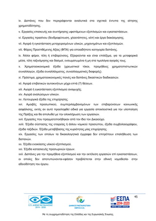 45
Με τη συγχρηματοδότηση της Ελλάδας και της Ευρωπαϊκής Ένωσης.
iv. Δαπάνες που δεν περιγράφονται αναλυτικά στα σχετικά έντυπα της αίτησης
χρηματοδότησης.
v. Εργασίες επισκευής και συντήρησης υφιστάμενων εξοπλισμών και εγκαταστάσεων.
vi. Εργασίες πρασίνου (δενδροφύτευση, χλοοτάπητες, κλπ) και έργα διακόσμησης.
vii. Αγορά ή εγκατάσταση μεταχειρισμένων υλικών, μηχανημάτων και εξοπλισμών.
viii. Φόρος Προστιθέμενης Αξίας (ΦΠΑ) για οποιαδήποτε κατηγορία δαπάνης.
ix. Άλλοι φόροι, τέλη ή επιβαρύνσεις. Εξαιρούνται και είναι επιλέξιμα, για τα μεταφορικά
μέσα, τέλη ταξινόμησης και δασμοί, ενσωματωμένα ή μη στα τιμολόγια αγοράς τους.
x. Χρηματοοικονομικά έξοδα (χρεωστικοί τόκοι, προμήθειες χρηματοπιστωτικών
συναλλαγών, έξοδα συναλλάγματος, συναλλαγματικές διαφορές).
xi. Πρόστιμα, χρηματοοικονομικές ποινές και δαπάνες δικαστικών διαδικασιών.
xii. Αγορά επιβατικών αυτοκινήτων μέχρι επτά (7) θέσεων.
xiii. Αγορά ή εγκατάσταση εξοπλισμού αναψυχής.
xiv. Αγορά αναλώσιμων υλικών.
xv. Λειτουργικά έξοδα της επιχείρησης.
xvi. Αμοιβές προσωπικού, συμπεριλαμβανομένων των επιβαρύνσεων κοινωνικής
ασφάλισης, εκτός αν αυτό προσληφθεί ειδικά για εργασία αποκλειστικά για την υλοποίηση
της Πράξης και θα απολυθεί με την ολοκλήρωση των εργασιών.
xvii. Εργασίες που πραγματοποιήθηκαν από τον ίδιο τον Δικαιούχο.
xviii. Έξοδα σύστασης της εταιρείας ή άλλου νομικού προσώπου, έξοδα συμβολαιογράφου,
έξοδα ταξιδιών. Έξοδα μεταβίβασης της κυριότητας μίας επιχείρησης.
xix. Εργασίες των οποίων τα δικαιολογητικά έγγραφα δεν επιτρέπουν επαλήθευση των
δαπανών.
xx. Έξοδα ενοικίασης υλικού-εξοπλισμού.
xxi. Έξοδα κατασκευής προσωρινών έργων.
xxii. Δαπάνες για την προμήθεια εξοπλισμού και την εκτέλεση εργασιών επί εγκαταστάσεων,
οι οποίες δεν αποτυπώνονται-εφόσον προβλέπεται στην εθνική νομοθεσία- στην
αδειοδότηση του έργου.
 