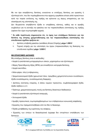 47
Με τη συγχρηματοδότηση της Ελλάδας και της Ευρωπαϊκής Ένωσης.
Με τον όρο απρόβλεπτες δαπάνες εννοούνται οι επιλέξιμες δαπάνες για εργασίες ή
εξοπλισμό κλπ, που δεν περιλαμβάνονται στην αρχικώς εγκριθείσα αίτηση αλλά προκύπτουν
κατά την πορεία εκτέλεσης της πράξης και κρίνονται ως άκρως απαραίτητες για την
ολοκλήρωση της υλοποίησής της.
Δεν θεωρούνται απρόβλεπτα έξοδα οι υπερβάσεις κόστους, καθώς και οι αμοιβές
συμβούλων για τη σύνταξη του φακέλου και την παρακολούθηση υλοποίησης της πράξης
(εφόσον δεν είχαν συμπεριληφθεί αρχικά).
* Σε κάθε περίπτωση σημειώνεται ότι, το ύψος των επιλέξιμων δαπανών για την
δαπάνη της αίτησης χρηματοδότησης και την παρακολούθηση υλοποίησης του
επενδυτικού σχεδίου ορίζεται σε:
i. Δαπάνη υποβολής φακέλου (κατάθεση Αίτηση Στήριξης) μέχρι 1.500 €
ii. Τεχνική στήριξη για την υλοποίηση του έργου (παρακολούθηση της διοίκησης του
επενδυτικού σχεδίου) μέχρι 3.500 €
ΜΗ ΕΠΙΛΕΞΙΜΕΣ ΔΑΠΑΝΕΣ
Μη επιλέξιμες δαπάνες είναι οι ακόλουθες:
• Αγορά ή εγκατάσταση μεταχειρισμένων υλικών, μηχανημάτων και εξοπλισμών.
• Φόρος Προστιθέμενης Αξίας (ΦΠΑ) για οποιαδήποτε κατηγορία δαπάνης.
• Αγορά οικοπέδου.
• Άλλοι φόροι, τέλη ή επιβαρύνσεις.
• Χρηματοοικονομικά έξοδα (χρεωστικοί τόκοι, προμήθειες χρηματοπιστωτικών συναλλαγών,
έξοδα συναλλάγματος, συναλλαγματικές διαφορές).
• Δαπάνες σύστασης εταιρείας, ή άλλου νομικού προσώπου, συμβολαιογραφικά έξοδα,
έξοδα ταξιδιών κ.λ.π.
• Πρόστιμα, χρηματοοικονομικές ποινές και δαπάνες δικαστικών διαδικασιών.
• Αγορά ή εγκατάσταση εξοπλισμού αναψυχής.
• Λειτουργικά έξοδα.
• Αμοιβές προσωπικού, συμπεριλαμβανομένων των επιβαρύνσεων κοινωνικής ασφάλισης.
• Εργασίες που πραγματοποιήθηκαν από τον ίδιο το δικαιούχο.
• Έξοδα μεταβίβασης της κυριότητας του σκάφους
• Εργασίες των οποίων τα δικαιολογητικά έγγραφα δεν επιτρέπουν επαλήθευση των
δαπανών.
 