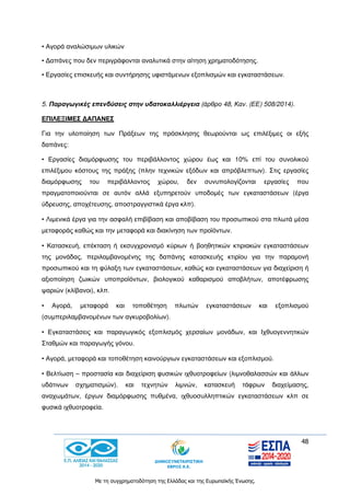 48
Με τη συγχρηματοδότηση της Ελλάδας και της Ευρωπαϊκής Ένωσης.
• Αγορά αναλώσιμων υλικών
• Δαπάνες που δεν περιγράφονται αναλυτικά στην αίτηση χρηματοδότησης.
• Εργασίες επισκευής και συντήρησης υφιστάμενων εξοπλισμών και εγκαταστάσεων.
5. Παραγωγικές επενδύσεις στην υδατοκαλλιέργεια (άρθρο 48, Καν. (ΕΕ) 508/2014).
ΕΠΙΛΕΞΙΜΕΣ ΔΑΠΑΝΕΣ
Για την υλοποίηση των Πράξεων της πρόσκλησης θεωρούνται ως επιλέξιμες οι εξής
δαπάνες:
• Εργασίες διαμόρφωσης του περιβάλλοντος χώρου έως και 10% επί του συνολικού
επιλέξιμου κόστους της πράξης (πλην τεχνικών εξόδων και απρόβλεπτων). Στις εργασίες
διαμόρφωσης του περιβάλλοντος χώρου, δεν συνυπολογίζονται εργασίες που
πραγματοποιούνται σε αυτόν αλλά εξυπηρετούν υποδομές των εγκαταστάσεων (έργα
ύδρευσης, αποχέτευσης, αποστραγγιστικά έργα κλπ).
• Λιμενικά έργα για την ασφαλή επιβίβαση και αποβίβαση του προσωπικού στα πλωτά μέσα
μεταφοράς καθώς και την μεταφορά και διακίνηση των προϊόντων.
• Κατασκευή, επέκταση ή εκσυγχρονισμό κύριων ή βοηθητικών κτιριακών εγκαταστάσεων
της μονάδας, περιλαμβανομένης της δαπάνης κατασκευής κτιρίου για την παραμονή
προσωπικού και τη φύλαξη των εγκαταστάσεων, καθώς και εγκαταστάσεων για διαχείριση ή
αξιοποίηση ζωικών υποπροϊόντων, βιολογικού καθαρισμού αποβλήτων, αποτέφρωσης
ψαριών (κλίβανοι), κλπ.
• Αγορά, μεταφορά και τοποθέτηση πλωτών εγκαταστάσεων και εξοπλισμού
(συμπεριλαμβανομένων των αγκυροβολίων).
• Εγκαταστάσεις και παραγωγικός εξοπλισμός χερσαίων μονάδων, και Ιχθυογεννητικών
Σταθμών και παραγωγής γόνου.
• Αγορά, μεταφορά και τοποθέτηση καινούργιων εγκαταστάσεων και εξοπλισμού.
• Βελτίωση – προστασία και διαχείριση φυσικών ιχθυοτροφείων (λιμνοθαλασσών και άλλων
υδάτινων σχηματισμών). και τεχνητών λιμνών, κατασκευή τάφρων διαχείμασης,
αναχωμάτων, έργων διαμόρφωσης πυθμένα, ιχθυοσυλληπτικών εγκαταστάσεων κλπ σε
φυσικά ιχθυοτροφεία.
 