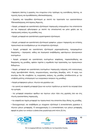 49
Με τη συγχρηματοδότηση της Ελλάδας και της Ευρωπαϊκής Ένωσης.
• Αφαίρεση λάσπης ή εργασίες που στοχεύουν στην πρόληψη της εναπόθεσης λάσπης, σε
τεχνητές λίμνες και λιμνοθάλασσες υδατοκαλλιέργειας.
• Εργασίες και προμήθεια εξοπλισμού με σκοπό την προστασία των εγκαταστάσεων
Υδατοκαλλιέργειας από άγριους θηρευτές.
• Αγορά, μεταφορά και εγκατάσταση εξοπλισμού παραγωγής ενσιρωμάτων που απαιτούνται
για την παραγωγή ιχθυοτροφών με σκοπό την αποκλειστική και μόνο χρήση για τις
παραγωγικές ανάγκες της μονάδας τους.
• Αγορά, μεταφορά και εγκατάσταση εργαστηριακού εξοπλισμού.
• Αγορά, μεταφορά και εγκατάσταση εξοπλισμού γραφείων, χώρων παραμονής και εστίασης
προσωπικού και συνεδριάσεων με τον απαραίτητο εξοπλισμό.
• Αγορά, μεταφορά και εγκατάσταση εξοπλισμού μηχανοργάνωσης, προγραμμάτων
διαχείρισης – λογισμικού, καθώς και λογισμικού αναβάθμισης υφιστάμενων ηλεκτρονικών
συστημάτων.
• Αγορά, μεταφορά και εγκατάσταση συστημάτων ασφάλειας, παρακολούθησης και
διαχείρισης της μονάδας, εφόσον τηρείται η νομοθεσία περί προστασίας των προσωπικών
δεδομένων.
• Αγορά, μεταφορά και εγκατάσταση συστημάτων παραγωγής ενέργειας από ανανεώσιμες
πηγές (φωτοβολταϊκά πάνελς, ανεμογεννήτριες, καυστήρες βιομάζας, κλπ). Η ισχύς των
ανωτέρω δεν θα υπερβαίνει τις ενεργειακές ανάγκες της μονάδας (αποδεικνύεται με την
υποβολή μελέτης υπολογισμού των ενεργειακών αναγκών της μονάδας).
• Αγορά μεταφορικών μέσων, πλωτών και χερσαίων για :
- την υγιεινή και ασφαλή μεταφορά ζώων και νωπών προϊόντων με σκοπό την εκτροφή ή/και
την εμπορία,
- την μεταφορά αναγκαίων εφοδίων και πρώτων υλών τόσο στις χερσαίες όσο και στις
πλωτές εγκαταστάσεις παραγωγής,
• την ασφαλή και ταχεία μεταφορά του προσωπικού που απαιτείται λόγω θέσης της μονάδας.
• Εκσυγχρονισμό, και αναβάθμιση με σύγχρονο εξοπλισμό ή αντικατάσταση χερσαίων ή
πλωτών μέσων μεταφοράς. Ο εκσυγχρονισμός ή η αντικατάσταση των μέσων μεταφοράς
αφορά σε μέσα των οποίων η ηλικία είναι μεγαλύτερη από πέντε (5) έτη.
 