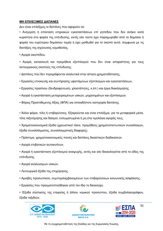 51
Με τη συγχρηματοδότηση της Ελλάδας και της Ευρωπαϊκής Ένωσης.
ΜΗ ΕΠΙΛΕΞΙΜΕΣ ΔΑΠΑΝΕΣ
Δεν είναι επιλέξιμες οι δαπάνες που αφορούν σε:
• Ανέγερση ή επέκταση κτηριακών εγκαταστάσεων επί γηπέδου που δεν ανήκει κατά
κυριότητα στο φορέα της επένδυσης, εκτός εάν τούτο έχει παραχωρηθεί από το δημόσιο ή
φορέα του ευρύτερου δημόσιου τομέα ή έχει μισθωθεί για το σκοπό αυτό, σύμφωνα με τις
διατάξεις της ισχύουσας νομοθεσίας.
• Αγορά οικοπέδου.
• Αγορά, κατασκευή και προμήθεια εξοπλισμού που δεν είναι απαραίτητος για τους
λειτουργικούς σκοπούς της επένδυσης.
• Δαπάνες που δεν περιγράφονται αναλυτικά στην αίτηση χρηματοδότησης,
• Εργασίες επισκευής και συντήρησης υφιστάμενων εξοπλισμών και εγκαταστάσεων,
• Εργασίες πρασίνου (δενδροφύτευση, χλοοτάπητες, κ.λπ.) και έργα διακόσμησης.
• Αγορά ή εγκατάσταση μεταχειρισμένων υλικών, μηχανημάτων και εξοπλισμών.
• Φόρος Προστιθέμενης Αξίας (ΦΠΑ) για οποιαδήποτε κατηγορία δαπάνης.
• Άλλοι φόροι, τέλη ή επιβαρύνσεις. Εξαιρούνται και είναι επιλέξιμα, για τα μεταφορικά μέσα,
τέλη ταξινόμησης και δασμοί, ενσωματωμένα ή μη στα τιμολόγια αγοράς τους.
• Χρηματοοικονομικά έξοδα (χρεωστικοί τόκοι, προμήθειες χρηματοπιστωτικών συναλλαγών,
έξοδα συναλλάγματος, συναλλαγματικές διαφορές).
• Πρόστιμα, χρηματοοικονομικές ποινές και δαπάνες δικαστικών διαδικασιών.
• Αγορά επιβατικών αυτοκινήτων.
• Αγορά ή εγκατάσταση εξοπλισμού αναψυχής, εκτός και εάν δικαιολογείται από το είδος της
επένδυσης.
• Αγορά αναλώσιμων υλικών.
• Λειτουργικά έξοδα της επιχείρησης.
• Αμοιβές προσωπικού, συμπεριλαμβανομένων των επιβαρύνσεων κοινωνικής ασφάλισης.
• Εργασίες που πραγματοποιήθηκαν από τον ίδιο το δικαιούχο.
• Έξοδα σύστασης της εταιρείας ή άλλου νομικού προσώπου, έξοδα συμβολαιογράφου,
έξοδα ταξιδιών.
 