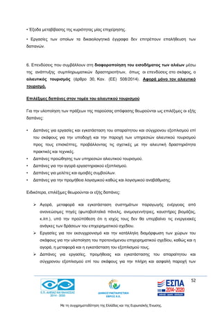 52
Με τη συγχρηματοδότηση της Ελλάδας και της Ευρωπαϊκής Ένωσης.
• Έξοδα μεταβίβασης της κυριότητας μίας επιχείρησης.
• Εργασίες των οποίων τα δικαιολογητικά έγγραφα δεν επιτρέπουν επαλήθευση των
δαπανών.
6. Επενδύσεις που συμβάλλουν στη διαφοροποίηση του εισοδήματος των αλιέων μέσω
της ανάπτυξης συμπληρωματικών δραστηριοτήτων, όπως οι επενδύσεις στο σκάφος, ο
αλιευτικός τουρισμός (άρθρο 30, Καν. (ΕΕ) 508/2014). Αφορά μόνο τον αλιευτικό
τουρισμό.
Επιλέξιμες δαπάνες στον τομέα του αλιευτικού τουρισμού
Για την υλοποίηση των πράξεων της παρούσας απόφασης θεωρούνται ως επιλέξιμες οι εξής
δαπάνες:
• Δαπάνες για εργασίες και εγκατάσταση του απαραίτητου και σύγχρονου εξοπλισμού επί
του σκάφους για την υποδοχή και την παροχή των υπηρεσιών αλιευτικού τουρισμού
προς τους επισκέπτες, προβάλλοντας τις σχετικές με την αλιευτική δραστηριότητα
πρακτικές και τεχνικές.
• Δαπάνες προώθησης των υπηρεσιών αλιευτικού τουρισμού.
• Δαπάνες για την αγορά εργαστηριακού εξοπλισμού.
• Δαπάνες για μελέτες και αμοιβές συμβούλων.
• Δαπάνες για την προμήθεια λογισμικού καθώς και λογισμικού αναβάθμισης.
Ειδικότερα, επιλέξιμες θεωρούνται οι εξής δαπάνες:
 Αγορά, μεταφορά και εγκατάσταση συστημάτων παραγωγής ενέργειας από
ανανεώσιμες πηγές (φωτοβολταϊκά πάνελς, ανεμογεννήτριες, καυστήρες βιομάζας,
κ.λπ.), υπό την προϋπόθεση ότι η ισχύς τους δεν θα υπερβαίνει τις ενεργειακές
ανάγκες των δράσεων του επιχειρηματικού σχεδίου.
 Εργασίες για τον εκσυγχρονισμό και την κατάλληλη διαμόρφωση των χώρων του
σκάφους για την υλοποίηση του προτεινόμενου επιχειρηματικού σχεδίου, καθώς και η
αγορά, η μεταφορά και η εγκατάσταση του εξοπλισμού τους.
 Δαπάνες για εργασίες, προμήθειας και εγκατάστασης του απαραίτητου και
σύγχρονου εξοπλισμού επί του σκάφους για την πλήρη και ασφαλή παροχή των
 