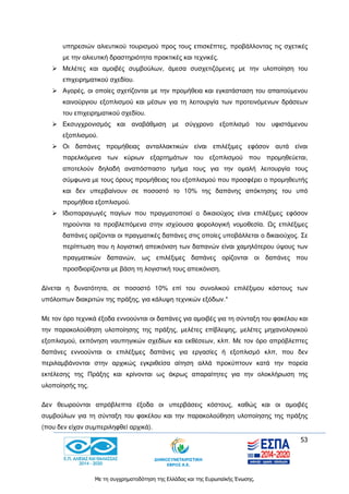 53
Με τη συγχρηματοδότηση της Ελλάδας και της Ευρωπαϊκής Ένωσης.
υπηρεσιών αλιευτικού τουρισμού προς τους επισκέπτες, προβάλλοντας τις σχετικές
με την αλιευτική δραστηριότητα πρακτικές και τεχνικές.
 Μελέτες και αμοιβές συμβούλων, άμεσα συσχετιζόμενες με την υλοποίηση του
επιχειρηματικού σχεδίου.
 Αγορές, οι οποίες σχετίζονται με την προμήθεια και εγκατάσταση του απαιτούμενου
καινούργιου εξοπλισμού και μέσων για τη λειτουργία των προτεινόμενων δράσεων
του επιχειρηματικού σχεδίου.
 Εκσυγχρονισμός και αναβάθμιση με σύγχρονο εξοπλισμό του υφιστάμενου
εξοπλισμού.
 Οι δαπάνες προμήθειας ανταλλακτικών είναι επιλέξιμες εφόσον αυτά είναι
παρελκόμενα των κύριων εξαρτημάτων του εξοπλισμού που προμηθεύεται,
αποτελούν δηλαδή αναπόσπαστο τμήμα τους για την ομαλή λειτουργία τους
σύμφωνα με τους όρους προμήθειας του εξοπλισμού που προσφέρει ο προμηθευτής
και δεν υπερβαίνουν σε ποσοστό το 10% της δαπάνης απόκτησης του υπό
προμήθεια εξοπλισμού.
 Ιδιοπαραγωγές παγίων που πραγματοποιεί ο δικαιούχος είναι επιλέξιμες εφόσον
τηρούνται τα προβλεπόμενα στην ισχύουσα φορολογική νομοθεσία. Ως επιλέξιμες
δαπάνες ορίζονται οι πραγματικές δαπάνες στις οποίες υποβάλλεται ο δικαιούχος. Σε
περίπτωση που η λογιστική απεικόνιση των δαπανών είναι χαμηλότερου ύψους των
πραγματικών δαπανών, ως επιλέξιμες δαπάνες ορίζονται οι δαπάνες που
προσδιορίζονται με βάση τη λογιστική τους απεικόνιση.
Δίνεται η δυνατότητα, σε ποσοστό 10% επί του συνολικού επιλέξιμου κόστους των
υπόλοιπων διακριτών της πράξης, για κάλυψη τεχνικών εξόδων.*
Με τον όρο τεχνικά έξοδα εννοούνται οι δαπάνες για αμοιβές για τη σύνταξη του φακέλου και
την παρακολούθηση υλοποίησης της πράξης, μελέτες επίβλεψης, μελέτες μηχανολογικού
εξοπλισμού, εκπόνηση ναυπηγικών σχεδίων και εκθέσεων, κλπ. Με τον όρο απρόβλεπτες
δαπάνες εννοούνται οι επιλέξιμες δαπάνες για εργασίες ή εξοπλισμό κλπ, που δεν
περιλαμβάνονται στην αρχικώς εγκριθείσα αίτηση αλλά προκύπτουν κατά την πορεία
εκτέλεσης της Πράξης και κρίνονται ως άκρως απαραίτητες για την ολοκλήρωση της
υλοποίησής της.
Δεν θεωρούνται απρόβλεπτα έξοδα οι υπερβάσεις κόστους, καθώς και οι αμοιβές
συμβούλων για τη σύνταξη του φακέλου και την παρακολούθηση υλοποίησης της πράξης
(που δεν είχαν συμπεριληφθεί αρχικά).
 