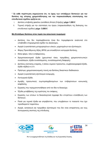 54
Με τη συγχρηματοδότηση της Ελλάδας και της Ευρωπαϊκής Ένωσης.
* Σε κάθε περίπτωση σημειώνεται ότι, το ύψος των επιλέξιμων δαπανών για την
δαπάνη της αίτησης χρηματοδότησης και την παρακολούθηση υλοποίησης του
επενδυτικού σχεδίου ορίζεται σε:
i. Δαπάνη υποβολής φακέλου (κατάθεση Αίτηση Στήριξης) μέχρι 1.500 €
ii. Τεχνική στήριξη για την υλοποίηση του έργου (παρακολούθηση της διοίκησης του
επενδυτικού σχεδίου) μέχρι 3.500 €
Μη Επιλέξιμες δαπάνες στον τομέα του αλιευτικού τουρισμού
 Δαπάνες που δεν περιλαμβάνονται ή/και δεν περιγράφονται αναλυτικά στο
υποβληθέν επιχειρηματικό σχέδιο του Δικαιούχου.
 Αγορά ή εγκατάσταση μεταχειρισμένων υλικών, μηχανημάτων και εξοπλισμών.
 Φόρος Προστιθέμενης Αξίας (ΦΠΑ) για οποιαδήποτε κατηγορία δαπάνης.
 Άλλοι φόροι, τέλη ή επιβαρύνσεις.
 Χρηματοοικονομικά έξοδα (χρεωστικοί τόκοι, προμήθειες χρηματοπιστωτικών
συναλλαγών, έξοδα συναλλάγματος, συναλλαγματικές διαφορές).
 Δαπάνες σύστασης εταιρείας, ή άλλου νομικού προσώπου, συμβολαιογραφικά έξοδα,
έξοδα ταξιδιών κ.λ.π.
 Πρόστιμα, χρηματοοικονομικές ποινές και δαπάνες δικαστικών διαδικασιών.
 Αγορά ή εγκατάσταση εξοπλισμού αναψυχής.
 Λειτουργικά έξοδα.
 Αμοιβές προσωπικού, συμπεριλαμβανομένων των επιβαρύνσεων κοινωνικής
ασφάλισης.
 Εργασίες που πραγματοποιήθηκαν από τον ίδιο το δικαιούχο.
 Έξοδα μεταβίβασης της κυριότητας του σκάφους.
 Εργασίες των οποίων τα δικαιολογητικά έγγραφα δεν επιτρέπουν επαλήθευση των
δαπανών.
 Ποσά για τεχνικά έξοδα και απρόβλεπτα, που υπερβαίνουν το ποσοστό που έχει
προσδιοριστεί παραπάνω
 Αγορά, κατασκευή και προμήθεια εξοπλισμού που δεν είναι απαραίτητος για τους
λειτουργικούς σκοπούς της επένδυσης
 