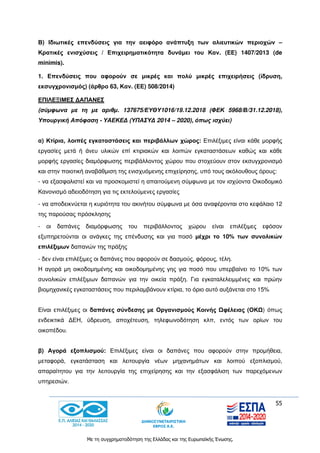 55
Με τη συγχρηματοδότηση της Ελλάδας και της Ευρωπαϊκής Ένωσης.
Β) Ιδιωτικές επενδύσεις για την αειφόρο ανάπτυξη των αλιευτικών περιοχών –
Κρατικές ενισχύσεις / Επιχειρηματικότητα δυνάμει του Καν. (ΕΕ) 1407/2013 (de
minimis).
1. Επενδύσεις που αφορούν σε μικρές και πολύ μικρές επιχειρήσεις (ίδρυση,
εκσυγχρονισμός) (άρθρο 63, Καν. (ΕΕ) 508/2014)
ΕΠΙΛΕΞΙΜΕΣ ΔΑΠΑΝΕΣ
(σύμφωνα με τη με αριθμ. 137675/ΕΥΘΥ1016/19.12.2018 (ΦΕΚ 5968/Β/31.12.2018),
Υπουργική Απόφαση - ΥΑΕΚΕΔ (ΥΠΑΣΥΔ 2014 – 2020), όπως ισχύει)
α) Κτίρια, λοιπές εγκαταστάσεις και περιβάλλων χώρος: Επιλέξιμες είναι κάθε μορφής
εργασίες μετά ή άνευ υλικών επί κτιριακών και λοιπών εγκαταστάσεων καθώς και κάθε
μορφής εργασίες διαμόρφωσης περιβάλλοντος χώρου που στοχεύουν στον εκσυγχρονισμό
και στην ποιοτική αναβάθμιση της ενισχυόμενης επιχείρησης, υπό τους ακόλουθους όρους:
- να εξασφαλιστεί και να προσκομιστεί η απαιτούμενη σύμφωνα με τον ισχύοντα Οικοδομικό
Κανονισμό αδειοδότηση για τις εκτελούμενες εργασίες
- να αποδεικνύεται η κυριότητα του ακινήτου σύμφωνα με όσα αναφέρονται στο κεφάλαιο 12
της παρούσας πρόσκλησης
- οι δαπάνες διαμόρφωσης του περιβάλλοντος χώρου είναι επιλέξιμες εφόσον
εξυπηρετούνται οι ανάγκες της επένδυσης και για ποσό μέχρι το 10% των συνολικών
επιλέξιμων δαπανών της πράξης
- δεν είναι επιλέξιμες οι δαπάνες που αφορούν σε δασμούς, φόρους, τέλη.
Η αγορά μη οικοδομημένης και οικοδομημένης γης για ποσό που υπερβαίνει το 10% των
συνολικών επιλέξιμων δαπανών για την οικεία πράξη. Για εγκαταλελειμμένες και πρώην
βιομηχανικές εγκαταστάσεις που περιλαμβάνουν κτίρια, το όριο αυτό αυξάνεται στο 15%
Είναι επιλέξιμες οι δαπάνες σύνδεσης με Οργανισμούς Κοινής Ωφέλειας (ΟΚΩ) όπως
ενδεικτικά ΔΕΗ, ύδρευση, αποχέτευση, τηλεφωνοδότηση κλπ, εντός των ορίων του
οικοπέδου.
β) Αγορά εξοπλισμού: Επιλέξιμες είναι οι δαπάνες που αφορούν στην προμήθεια,
μεταφορά, εγκατάσταση και λειτουργία νέων μηχανημάτων και λοιπού εξοπλισμού,
απαραίτητου για την λειτουργία της επιχείρησης και την εξασφάλιση των παρεχόμενων
υπηρεσιών.
 