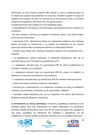 56
Με τη συγχρηματοδότηση της Ελλάδας και της Ευρωπαϊκής Ένωσης.
(Εξοπλισμός ως πάγιο στοιχείο, θεωρείται κάθε στοιχείο το οποίο με κατάλληλη χρήση και
συντήρηση έχει ωφέλιμη ζωή μεγαλύτερη του ενός έτους, διατηρεί το αρχικό του σχήμα και
εμφάνιση κατά τη χρήση, δεν χάνει την ταυτότητά του με ενσωμάτωση σε άλλο ή πιο σύνθετο
στοιχείο και καταχωρίζεται, κατά περίπτωση, στο μητρώο παγίων).
Η αγορά εξοπλισμού είναι επιλέξιμη υπό τους ακόλουθους όρους:
- ο προμηθευόμενος εξοπλισμός να είναι καινούργιος, αμεταχείριστος και στην κυριότητα της
επιχείρησης
- δεν είναι επιλέξιμες οι δαπάνες που αφορούν σε δασμούς, φόρους, τέλη, έξοδα αμοιβών
εκτελωνιστή και εκτελωνισμού
- ο εξοπλισμός Α.Π.Ε., εξοικονόμησης ύδατος και επεξεργασίας αποβλήτων είναι επιλέξιμος
εφόσον αντιστοιχεί στη δυναμικότητα ή τις ανάγκες της επιχείρησης και δεν αποτελεί
μεμονωμένη δαπάνη αλλά συμπληρωματική δαπάνη σε παραγωγική επένδυση
- επιπλέον, όσον αφορά στην παραγωγή ηλεκτρικής ενέργειας από εγκατάσταση Α.Π.Ε.,
απαιτείται:
✓ να εξασφαλιστούν, εφόσον απαιτούνται, οι κατάλληλες αδειοδοτήσεις τόσο για την
υλοποίηση όσο και για τη λειτουργία της εγκατάστασης Α.Π.Ε
✓ η παραγόμενη ηλεκτρική ισχύς της εγκατάστασης ΑΠΕ θα πρέπει αποδεδειγμένα να
εξυπηρετεί τις ανάγκες της επιχείρησης
✓ η παραγόμενη ηλεκτρική ισχύς της εγκατάστασης ΑΠΕ δεν μπορεί να υπερβαίνει το
άθροισμα των ηλεκτρικών καταναλώσεων της επιχείρησης
✓ η παραγόμενη ηλεκτρική ισχύς της εγκατάστασης ΑΠΕ δεν αποφέρει οικονομικό όφελος.
- ο ειδικός εξοπλισμός επενδύσεων τουρισμού περιλαμβάνει:
✓ εξοπλισμό για τις δραστηριότητες του εναλλακτικού τουρισμού και κυρίως του θαλάσσιου
τουρισμού (πχ canoekayak, ιστιοσανίδες, jet-ski, aqua scooter, ποδήλατα)
✓ προμήθεια σκαφών θαλάσσης μόνο για τις επιχειρήσεις που ασκούν δραστηριότητες
θαλάσσιου τουρισμού (θαλάσσιες περιηγήσεις).
γ) Ανταλλακτικά ως πάγιος εξοπλισμός: Οι δαπάνες προμήθειας ανταλλακτικών είναι
επιλέξιμες εφόσον αυτά είναι παρελκόμενα των κύριων εξαρτημάτων του εξοπλισμού,
αποτελούν δηλαδή αναπόσπαστο τμήμα τους για την ομαλή λειτουργία τους, σύμφωνα με
τους όρους προμήθειας του εξοπλισμού που προσφέρει ο προμηθευτής, και δεν
υπερβαίνουν σε ποσοστό το 10% της δαπάνης απόκτησης τού υπό προμήθεια εξοπλισμού.
 