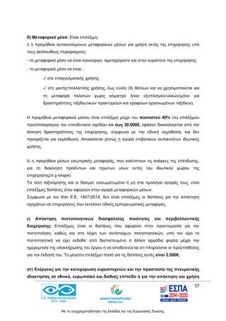 57
Με τη συγχρηματοδότηση της Ελλάδας και της Ευρωπαϊκής Ένωσης.
δ) Μεταφορικά μέσα: Είναι επιλέξιμη:
i) η προμήθεια αυτοκινούμενων μεταφορικών μέσων για χρήση εκτός της επιχείρησης υπό
τους ακόλουθους περιορισμούς:
- το μεταφορικό μέσο να είναι καινούργιο, αμεταχείριστο και στην κυριότητα της επιχείρησης
- το μεταφορικό μέσο να είναι :
✓ είτε επαγγελματικής χρήσης
✓ είτε μικτής/πολλαπλής χρήσης, έως εννέα (9) θέσεων και να χρησιμοποιείται για
τη μεταφορά πελατών χωρίς κόμιστρο ή/και εξοπλισμού/υλικών(μόνο για
δραστηριότητες ταξιδιωτικών πρακτορείων και γραφείων οργανωμένων ταξιδιών).
Η προμήθεια μεταφορικού μέσου είναι επιλέξιμη μέχρι του ποσοστού 40% του επιλέξιμου
προϋπολογισμού του επενδυτικού σχεδίου και έως 30.000€, εφόσον δικαιολογείται από την
άσκηση δραστηριότητας της επιχείρησης, σύμφωνα με την εθνική νομοθεσία, και δεν
προορίζεται για εκμίσθωση. Αποκλείεται ρητώς η αγορά επιβατικών αυτοκινήτων ιδιωτικής
χρήσης.
ii) η προμήθεια μέσων εσωτερικής μεταφοράς, που καλύπτουν τις ανάγκες της επένδυσης,
για τη διακίνηση προϊόντων και πρώτων υλών εντός του ιδιωτικού χώρου της
επιχείρησης(π.χ κλαρκ).
Τα τέλη ταξινόμησης και οι δασμοί, ενσωματωμένα ή μη στα τιμολόγια αγοράς τους, είναι
επιλέξιμες δαπάνες όταν αφορούν στην αγορά μεταφορικών μέσων.
Σύμφωνα με τον Καν Ε.Ε. 1407/2014, δεν είναι επιλέξιμες οι δαπάνες για την απόκτηση
οχημάτων σε επιχειρήσεις που εκτελούν οδικές εμπορευματικές μεταφορές.
ε) Απόκτηση πιστοποιητικών διασφάλισης ποιότητας και περιβαλλοντικής
διαχείρισης: Επιλέξιμες είναι οι δαπάνες που αφορούν στην προετοιμασία για την
πιστοποίηση, καθώς και στη λήψη των αντίστοιχων πιστοποιητικών, υπό τον όρο το
πιστοποιητικό να έχει εκδοθεί από διαπιστευμένο ή άλλον αρμόδιο φορέα μέχρι την
ημερομηνία της ολοκλήρωσης του έργου ή να αποδεικνύεται ότι πληρούνται οι προϋποθέσεις
για την έκδοσή του. Το μέγιστο επιλέξιμο ποσό για τις δαπάνες αυτές είναι 2.500€.
στ) Ενέργειες για την κατοχύρωση ευρεσιτεχνιών και την προστασία της πνευματικής
ιδιοκτησίας σε εθνικό, ευρωπαϊκό και διεθνές επίπεδο ή για την απόκτηση και χρήση
 