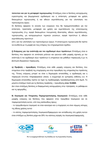 58
Με τη συγχρηματοδότηση της Ελλάδας και της Ευρωπαϊκής Ένωσης.
πατεντών και για τη μεταφορά τεχνογνωσίας: Επιλέξιμες είναι οι δαπάνες κατοχύρωσης
ευρεσιτεχνίας και βιομηχανικού σχεδιασμού και η απόκτηση, μεταφορά και χρήση
δικαιωμάτων τεχνογνωσίας ή και αδειών εκμετάλλευσης για την υλοποίηση του
προτεινόμενου έργου.
Οι δαπάνες αφορούν το σύνολο των ενεργειών που θα πραγματοποιηθούν για την
απόκτηση, προστασία, μεταφορά και χρήση και εκμετάλλευση της απαιτούμενης
τεχνογνωσίας (π.χ. αγορά δικαιωμάτων πνευματικής ιδιοκτησίας, αδειών εκμετάλλευσης,
τεχνογνωσίας, μη κατοχυρωμένων τεχνικών γνώσεων, αγορά προτύπων ή αδειών
εκμετάλλευσης προτύπων
κλπ.) για την υλοποίηση των προτεινόμενων έργων. Η αποκτώμενη τεχνογνωσία θα πρέπει
να συνδέεται με τη μορφή και τους στόχους του επιχειρηματικού σχεδίου.
ζ) Ενέργειες για την ανάπτυξη και τον σχεδιασμό νέων προϊόντων: Επιλέξιμες είναι οι
δαπάνες που αφορούν σε εκπόνηση μελετών και ερευνών κάθε μορφής σχετικές με την
ανάπτυξη ή τον σχεδιασμό νέων προϊόντων ή υπηρεσιών και μεθόδων παραγωγής ή με τη
βελτίωση διεργασιών παραγωγής.
η) Προβολή – προώθηση: Επιλέξιμες είναι κάθε μορφής ενέργειες και δαπάνες που
στοχεύουν στην προβολή της επιχείρησης και στην προώθηση της υπηρεσίας/του προϊόντος
της. Τέτοιες ενέργειες μπορεί να είναι η δημιουργία ιστοσελίδας, ο σχεδιασμός και η
παραγωγή έντυπου πληροφοριακού υλικού, η συμμετοχή σε εμπορικές εκθέσεις κ.α. Η
δημιουργία ιστοσελίδας πρέπει να τηρεί τις προδιαγραφές προσβασιμότητας από ΑμεΑ. Το
μέγιστο επιλέξιμο ποσό για τις δαπάνες προβολής – προώθησης είναι 10.000€.
Δεν είναι επιλέξιμες δαπάνες οι διαφημιστικές καταχωρήσεις στην τηλεόραση, το ραδιόφωνο
και τις εφημερίδες.
θ) Λογισμικά και Υπηρεσίες Παραμετροποίησης Λογισμικού: Επιλέξιμες είναι κάθε
μορφής ενέργειες και δαπάνες που αφορούν στην προμήθεια λογισμικού και σε
παραμετροποίηση αυτού, υπό τους ακόλουθους όρους:
- το προμηθευόμενο λογισμικό να είναι καινούριο και η επιχείρηση να είναι νόμιμος κάτοχος
της άδειας χρήσης αυτού
- το κόστος παραμετροποίησης Λογισμικού/Εφαρμογών και εκπαίδευσης στη χρήση αυτών
είναι επιλέξιμο ως δαπάνη μέχρι και 20% του κόστους αγοράς του λογισμικού/εφαρμογής.
 