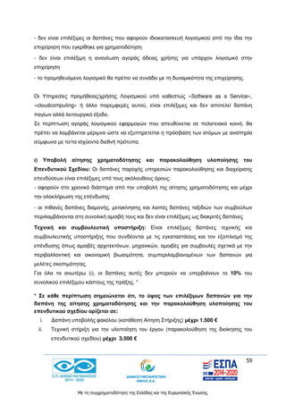 59
Με τη συγχρηματοδότηση της Ελλάδας και της Ευρωπαϊκής Ένωσης.
- δεν είναι επιλέξιμες οι δαπάνες που αφορούν ιδιοκατασκευή λογισμικού από την ίδια την
επιχείρηση που εγκρίθηκε για χρηματοδότηση
- δεν είναι επιλέξιμη η ανανέωση αγοράς άδειας χρήσης για υπάρχον λογισμικό στην
επιχείρηση
- το προμηθευόμενο λογισμικό θα πρέπει να συνάδει με τη δυναμικότητα της επιχείρησης.
Οι Υπηρεσίες προμήθειας/χρήσης Λογισμικού υπό καθεστώς «Software as a Service»,
«cloudcomputing» ή άλλο παρεμφερές αυτού, είναι επιλέξιμες και δεν αποτελεί δαπάνη
παγίων αλλά λειτουργικό έξοδο.
Σε περίπτωση αγοράς λογισμικού εφαρμογών που απευθύνεται σε πελατειακό κοινό, θα
πρέπει να λαμβάνεται μέριμνα ώστε να εξυπηρετείται η πρόσβαση των ατόμων με αναπηρία
σύμφωνα με το/τα ισχύοντα διεθνή πρότυπα.
ι) Υποβολή αίτησης χρηματοδότησης και παρακολούθηση υλοποίησης του
Επενδυτικού Σχεδίου: Οι δαπάνες παροχής υπηρεσιών παρακολούθησης και διαχείρισης
επενδύσεων είναι επιλέξιμες υπό τους ακόλουθους όρους:
- αφορούν στο χρονικό διάστημα από την υποβολή της αίτησης χρηματοδότησης και μέχρι
την ολοκλήρωση της επένδυσης
- οι πιθανές δαπάνες διαμονής, μετακίνησης και λοιπές δαπάνες ταξιδιών των συμβούλων
περιλαμβάνονται στη συνολική αμοιβή τους και δεν είναι επιλέξιμες ως διακριτές δαπάνες
Τεχνική και συμβουλευτική υποστήριξη: Είναι επιλέξιμες δαπάνες τεχνικής και
συμβουλευτικής υποστήριξης που συνδέονται με τις εγκαταστάσεις και τον εξοπλισμό της
επένδυσης όπως αμοιβές αρχιτεκτόνων, μηχανικών, αμοιβές για συμβουλές σχετικά με την
περιβαλλοντική και οικονομική βιωσιμότητα, συμπεριλαμβανομένων των δαπανών για
μελέτες σκοπιμότητας.
Για όλα τα ανωτέρω (ι), οι δαπάνες αυτές δεν μπορούν να υπερβαίνουν το 10% του
συνολικού επιλέξιμου κόστους της πράξης. *
* Σε κάθε περίπτωση σημειώνεται ότι, το ύψος των επιλέξιμων δαπανών για την
δαπάνη της αίτησης χρηματοδότησης και την παρακολούθηση υλοποίησης του
επενδυτικού σχεδίου ορίζεται σε:
i. Δαπάνη υποβολής φακέλου (κατάθεση Αίτηση Στήριξης) μέχρι 1.500 €
ii. Τεχνική στήριξη για την υλοποίηση του έργου (παρακολούθηση της διοίκησης του
επενδυτικού σχεδίου) μέχρι 3.500 €
 
