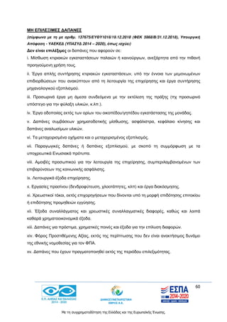 60
Με τη συγχρηματοδότηση της Ελλάδας και της Ευρωπαϊκής Ένωσης.
ΜΗ ΕΠΙΛΕΞΙΜΕΣ ΔΑΠΑΝΕΣ
(σύμφωνα με τη με αριθμ. 137675/ΕΥΘΥ1016/19.12.2018 (ΦΕΚ 5968/Β/31.12.2018), Υπουργική
Απόφαση - ΥΑΕΚΕΔ (ΥΠΑΣΥΔ 2014 – 2020), όπως ισχύει)
Δεν είναι επιλέξιμες οι δαπάνες που αφορούν σε:
i. Μίσθωση κτιριακών εγκαταστάσεων παλαιών ή καινούργιων, ανεξάρτητα από την πιθανή
προηγούμενη χρήση τους.
ii. Έργα απλής συντήρησης κτιριακών εγκαταστάσεων, υπό την έννοια των μεμονωμένων
επιδιορθώσεων που ανακύπτουν από τη λειτουργία της επιχείρησης και έργα συντήρησης
μηχανολογικού εξοπλισμού.
iii. Προσωρινά έργα μη άμεσα συνδεόμενα με την εκτέλεση της πράξης (πχ προσωρινό
υπόστεγο για την φύλαξη υλικών, κ.λπ.).
iv. Έργα οδοποιίας εκτός των ορίων του οικοπέδου/γηπέδου εγκατάστασης της μονάδας.
v. Δαπάνες συμβάσεων χρηματοδοτικής μίσθωσης, ασφάλιστρα, κεφάλαιο κίνησης και
δαπάνες αναλωσίμων υλικών.
vi. Τα μεταχειρισμένα οχήματα και ο μεταχειρισμένος εξοπλισμός.
vii. Παραγωγικές δαπάνες ή δαπάνες εξοπλισμού, με σκοπό τη συμμόρφωση με τα
υποχρεωτικά Ενωσιακά πρότυπα.
viii. Αμοιβές προσωπικού για την λειτουργία της επιχείρησης, συμπεριλαμβανομένων των
επιβαρύνσεων της κοινωνικής ασφάλισης.
ix. Λειτουργικά έξοδα επιχείρησης.
x. Εργασίες πρασίνου (δενδροφύτευση, χλοοτάπητες, κλπ) και έργα διακόσμησης.
xi. Χρεωστικοί τόκοι, εκτός επιχορηγήσεων που δίνονται υπό τη μορφή επιδότησης επιτοκίου
ή επιδότησης προμηθειών εγγύησης.
xii. Έξοδα συναλλάγματος και χρεωστικές συναλλαγματικές διαφορές, καθώς και λοιπά
καθαρά χρηματοοικονομικά έξοδα.
xiii. Δαπάνες για πρόστιμα, χρηματικές ποινές και έξοδα για την επίλυση διαφορών.
xiv. Φόρος Προστιθέμενης Αξίας, εκτός της περίπτωσης που δεν είναι ανακτήσιμος δυνάμει
της εθνικής νομοθεσίας για τον ΦΠΑ.
xv. Δαπάνες που έχουν πραγματοποιηθεί εκτός της περιόδου επιλεξιμότητας.
 