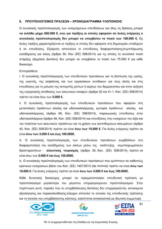 61
Με τη συγχρηματοδότηση της Ελλάδας και της Ευρωπαϊκής Ένωσης.
9. ΠΡΟΥΠΟΛΟΓΙΣΜΟΣ ΠΡΑΞΕΩΝ – ΧΡΟΝΟΔΙΑΓΡΑΜΜΑ ΥΛΟΠΟΙΗΣΗΣ
Ο συνολικός προϋπολογισμός των ενισχυόμενων επενδύσεων για όλες τις δράσεις μπορεί
να ανέλθει μέχρι 600.000 €, ενώ για πράξεις οι οποίες αφορούν σε άυλες ενέργειες ο
συνολικός προϋπολογισμός δεν μπορεί να υπερβαίνει το ποσό των 100.000 €. Ως
άυλες πράξεις χαρακτηρίζονται οι πράξεις οι οποίες δεν αφορούν στη δημιουργία υποδομών
ή σε επενδύσεις. Εξαίρεση αποτελούν οι επενδύσεις διαφοροποίησης/συμπλήρωσης
εισοδήματος για αλιείς (άρθρο 30, Καν (ΕΕ) 508/2014) για τις οποίες το συνολικό ποσό
στήριξης (Δημόσια Δαπάνη) δεν μπορεί να υπερβαίνει το ποσό των 75.000 € για κάθε
δικαιούχο.
Επιπρόσθετα:
i. Ο συνολικός προϋπολογισμός των επενδυτικών προτάσεων για τη βελτίωση της υγείας,
της υγιεινής, της ασφάλειας και των εργασιακών συνθηκών για τους αλιείς και στις
επενδύσεις για τη μείωση της εκπομπής ρύπων ή αερίων του θερμοκηπίου και στην αύξηση
της ενεργειακής απόδοσης των αλιευτικών σκαφών (άρθρα 32 και 41.1, Καν. (ΕΕ) 508/2014)
πρέπει να είναι άνω των 3.000 €.
ii. Ο συνολικός προϋπολογισμός των επενδυτικών προτάσεων που αφορούν στη
μεταποίηση προϊόντων αλιείας και υδατοκαλλιέργειας, εμπορία προϊόντων αλιείας και
υδατοκαλλιέργειας (άρθρο 69, Καν. (ΕΕ) 508/2014), παραγωγικές επενδύσεις στην
υδατοκαλλιέργεια (άρθρο 48, Καν. (ΕΕ) 508/2014) και επενδύσεις που ενισχύουν την αξία και
την ποιότητα των αλιευτικών προϊόντων και τη χρήση των ανεπιθύμητων αλιευμάτων (άρθρο
42, Καν. (ΕΕ) 508/2014) πρέπει να είναι άνω των 10.000 €. Για άυλες ενέργειες πρέπει να
είναι άνω των 3.000 € και έως 100.000€.
iii. Ο συνολικός προϋπολογισμός των επενδυτικών προτάσεων συμβάλλουν στη
διαφοροποίηση του εισοδήματος των αλιέων μέσω της ανάπτυξης συμπληρωματικών
δραστηριοτήτων - αλιευτικός τουρισμός (άρθρο 30, Καν. (ΕΕ) 508/2014), πρέπει να
είναι άνω των 5.000 € και έως 150.000€.
iv. Ο συνολικός προϋπολογισμός των επενδυτικών προτάσεων που εμπίπτουν σε καθεστώς
κρατικών ενισχύσεων βάσει του Καν. (ΕΕ) 1407/2013 (de minimis) πρέπει να είναι άνω των
10.000 €. Για άυλες ενέργειες πρέπει να είναι άνω των 3.000 € και έως 100.000€.
Κάθε δυνητικός δικαιούχος μπορεί να πραγματοποιήσει επενδυτική πρόταση με
προϋπολογισμό μεγαλύτερο του μέγιστου επιχορηγούμενου προϋπολογισμού. Στην
περίπτωση αυτή, παρόλο που οι υπερβάλλουσες δαπάνες δεν επιχορηγούνται, αντικείμενο
αξιολόγησης και παρακολούθησης-ελέγχου αποτελεί το σύνολο της επενδυτικής πρότασης
και το σύνολο του υπερβάλλοντος κόστους, καλύπτεται αποκλειστικά με ιδιωτική συμμετοχή.
 