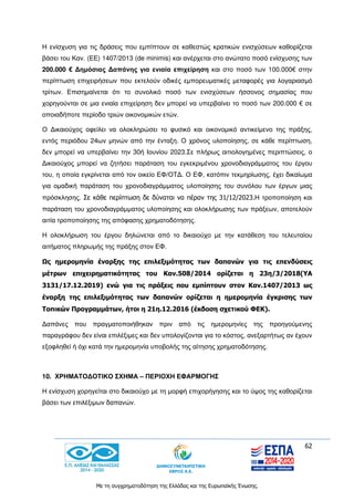 62
Με τη συγχρηματοδότηση της Ελλάδας και της Ευρωπαϊκής Ένωσης.
Η ενίσχυση για τις δράσεις που εμπίπτουν σε καθεστώς κρατικών ενισχύσεων καθορίζεται
βάσει του Καν. (ΕΕ) 1407/2013 (de minimis) και ανέρχεται στο ανώτατο ποσό ενίσχυσης των
200.000 € Δημόσιας Δαπάνης για ενιαία επιχείρηση και στο ποσό των 100.000€ στην
περίπτωση επιχειρήσεων που εκτελούν οδικές εμπορευματικές μεταφορές για λογαριασμό
τρίτων. Επισημαίνεται ότι το συνολικό ποσό των ενισχύσεων ήσσονος σημασίας που
χορηγούνται σε μια ενιαία επιχείρηση δεν μπορεί να υπερβαίνει το ποσό των 200.000 € σε
οποιαδήποτε περίοδο τριών οικονομικών ετών.
Ο Δικαιούχος οφείλει να ολοκληρώσει το φυσικό και οικονομικό αντικείμενο της πράξης,
εντός περιόδου 24ων μηνών από την ένταξη. Ο χρόνος υλοποίησης, σε κάθε περίπτωση,
δεν μπορεί να υπερβαίνει την 30ή Ιουνίου 2023.Σε πλήρως αιτιολογημένες περιπτώσεις, ο
Δικαιούχος μπορεί να ζητήσει παράταση του εγκεκριμένου χρονοδιαγράμματος του έργου
του, η οποία εγκρίνεται από τον οικείο ΕΦ/ΟΤΔ. Ο ΕΦ, κατόπιν τεκμηρίωσης, έχει δικαίωμα
για ομαδική παράταση του χρονοδιαγράμματος υλοποίησης του συνόλου των έργων μιας
πρόσκλησης. Σε κάθε περίπτωση δε δύναται να πέραν της 31/12/2023.Η τροποποίηση και
παράταση του χρονοδιαγράμματος υλοποίησης και ολοκλήρωσης των πράξεων, αποτελούν
αιτία τροποποίησης της απόφασης χρηματοδότησης.
Η ολοκλήρωση του έργου δηλώνεται από το δικαιούχο με την κατάθεση του τελευταίου
αιτήματος πληρωμής της πράξης στον ΕΦ.
Ως ημερομηνία έναρξης της επιλεξιμότητας των δαπανών για τις επενδύσεις
μέτρων επιχειρηματικότητας του Καν.508/2014 ορίζεται η 23η/3/2018(ΥΑ
3131/17.12.2019) ενώ για τις πράξεις που εμπίπτουν στον Καν.1407/2013 ως
έναρξη της επιλεξιμότητας των δαπανών ορίζεται η ημερομηνία έγκρισης των
Τοπικών Προγραμμάτων, ήτοι η 21η.12.2016 (έκδοση σχετικού ΦΕΚ).
Δαπάνες που πραγματοποιήθηκαν πριν από τις ημερομηνίες της προηγούμενης
παραγράφου δεν είναι επιλέξιμες και δεν υπολογίζονται για το κόστος, ανεξαρτήτως αν έχουν
εξοφληθεί ή όχι κατά την ημερομηνία υποβολής της αίτησης χρηματοδότησης.
10. ΧΡΗΜΑΤΟΔΟΤΙΚΟ ΣΧΗΜΑ – ΠΕΡΙΟΧΗ ΕΦΑΡΜΟΓΗΣ
Η ενίσχυση χορηγείται στο δικαιούχο με τη μορφή επιχορήγησης και το ύψος της καθορίζεται
βάσει των επιλέξιμων δαπανών.
 