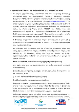 65
Με τη συγχρηματοδότηση της Ελλάδας και της Ευρωπαϊκής Ένωσης.
11. ΔΙΑΔΙΚΑΣΙΑ ΥΠΟΒΟΛΗΣ ΚΑΙ ΠΑΡΑΛΑΒΗΣ ΑΙΤΗΣΗΣ ΧΡΗΜΑΤΟΔΟΤΗΣΗΣ
1. Οι αιτήσεις χρηματοδότησης, υποβάλλονται από τους δυνητικούς δικαιούχους
υποχρεωτικά μέσω του Πληροφοριακού Συστήματος Διαχείρισης Κρατικών
Ενισχύσεων (ΠΣΚΕ), κάνοντας χρήση του τυποποιημένου Εντύπου Υποβολής Αίτησης
Χρηματοδότησης. Το ΠΣΚΕ λειτουργεί στον ιστότοπο http://www.ependyseis.gr, στον
οποίο παρέχεται και γενικό εγχειρίδιο χρήσης, το οποίο εξειδικεύεται από τον ΕΦ. Ο
δυνητικός δικαιούχος υποχρεούται να συμπληρώσει το σύνολο των υποχρεωτικών
πεδίων της ηλεκτρονικής Αίτησης (πεδίο ΥΠΟΒΟΛΗ του ΠΣΚΕ), όπως αυτά
εμφανίζονται στο Έντυπο Ι_1. Υποχρεωτικά συμπληρώνεται και η ηλεκτρονική
διεύθυνση επικοινωνίας, μέσω της οποίας ο ΕΦ θα αποστέλλει στον φορέα το σύνολο
των απαιτούμενων εγγράφων που σχετίζονται με το αίτημα χρηματοδότησης.
Ο δικαιούχος υποχρεούται να επισυνάψει πλήρως συμπληρωμένο σε μορφή pdf ή
αρχείο zip και μέχρι 50ΜΒ ανά αρχείο και το Έντυπο Ι_2, το οποίο είναι συνημμένο
στην παρούσα πρόσκληση.
Σε περίπτωση που διαπιστωθεί κατά την αξιολόγηση, ασυμφωνία μεταξύ των
καταχωρημένων ηλεκτρονικά στοιχείων στο ΠΣΚΕ και των δηλωθέντων στοιχείων του
Εντύπου Ι_2 στα οικονομικά στοιχεία του έργου (πχ δαπάνες του έργου,
προϋπολογισμός, δημόσια δαπάνη κλπ.), τότε κατισχύουν τα δηλωθέντα ηλεκτρονικά
στοιχεία στο ΠΣΚΕ.
Επιπλέον στο ΠΣΚΕ επισυνάπτονται σε μορφή pdf (κατά περίπτωση):
α) το ισχύον καταστατικό του νομικού προσώπου ή το σχέδιο καταστατικού για τις υπό
σύσταση εταιρείες
β) η βεβαίωση έναρξης επιτηδεύματος (με αποτύπωση των ΚΑΔ δραστηριότητας και
του καθεστώτος ΦΠΑ)
γ) το ενιαίο πιστοποιητικό δικαστικής φερεγγυότητας
δ) η άδεια λειτουργίας για τις υφιστάμενες επιχειρήσεις.
Επισημαίνεται ότι κάθε επισυναπτόμενο αρχείο δεν θα πρέπει να ξεπερνά τα 10ΜΒ,
ενώ το σύνολο των αρχείων που θα επισυναφθούν δεν θα πρέπει να ξεπερνά τα
50ΜΒ. Σε περίπτωση που τα απαιτούμενα αρχεία ξεπερνούν το μέγιστο όριο των
50ΜΒ, θα πρέπει να επισυνάπτονται σε συμπιεσμένη μορφή (αρχείο. zip).
Οι δυνητικοί δικαιούχοι φέρουν την ευθύνη της πλήρους και ορθής συμπλήρωσης της
ηλεκτρονικής αίτησης χρηματοδότησης και όλων των απαιτούμενων σε αυτήν εντύπων,
 