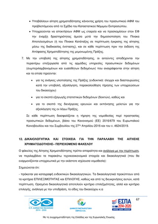 67
Με τη συγχρηματοδότηση της Ελλάδας και της Ευρωπαϊκής Ένωσης.
 Υποβάλλουν αίτηση χρηματοδότησης κάνοντας χρήση του προσωπικού ΑΦΜ του
προβλεπόμενου από το Σχέδιο του Καταστατικού Νόμιμου Εκπροσώπου.
 Υποχρεούνται να αποκτήσουν ΑΦΜ ως εταιρεία και να προσκομίσουν στον ΕΦ
την έναρξη δραστηριότητας άμεσα μετά την δημοσιοποίηση του Πίνακα
Αποτελεσμάτων (ή του Πίνακα Κατάταξης σε περίπτωση έγκρισης της αίτησης
μέσω της διαδικασίας ένστασης), και σε κάθε περίπτωση πριν την έκδοση της
Απόφασης Χρηματοδότησης της μεμονωμένης Πράξης.
7. Με την υποβολή της αίτησης χρηματοδότησης, οι αιτούντες αποδέχονται την
περαιτέρω επεξεργασία από τις αρμόδιες υπηρεσίες προσωπικών δεδομένων
(συμπεριλαμβανομένων και ευαίσθητων δεδομένων) που αναγράφονται στην αίτηση
και τα οποία τηρούνται:
 για τις ανάγκες υλοποίησης της Πράξης (ενδεικτικά: έλεγχοι και διασταυρώσεις
κατά την υποβολή, αξιολόγηση, παρακολούθηση τήρησης των υποχρεώσεων
του δικαιούχου)
 για το σκοπό εξαγωγής στατιστικών δεδομένων (δεικτών), καθώς και
 για το σκοπό της διενέργειας ερευνών και εκπόνησης μελετών για την
αξιολόγηση της εν λόγω Πράξης.
Σε κάθε περίπτωση διασφαλίζεται η τήρηση της νομοθεσίας περί προστασίας
προσωπικών δεδομένων, βάσει του Κανονισμού (ΕΕ) 2016/679 του Ευρωπαϊκού
Κοινοβουλίου και του Συμβουλίου της 27ης
Απριλίου 2016 και του ν. 4624/2019.
12. ΔΙΚΑΙΟΛΟΓΗΤΙΚΑ ΚΑΙ ΣΤΟΙΧΕΙΑ ΓΙΑ ΤΗΝ ΠΑΡΑΛΑΒΗ ΤΗΣ ΑΙΤΗΣΗΣ
ΧΡΗΜΑΤΟΔΟΤΗΣΗΣ– ΠΕΡΙΕΧΟΜΕΝΟ ΦΑΚΕΛΟΥ
Ο φάκελος της Αίτησης Χρηματοδότησης πρέπει απαραίτητα και ανάλογα με την περίπτωση,
να περιλαμβάνει τα παρακάτω τεχνικοοικονομικά στοιχεία και δικαιολογητικά (που θα
εναρμονίζονται υποχρεωτικά με την εκάστοτε ισχύουσα νομοθεσία):
Σημειώνεται ότι:
- πρόκειται για καταγραφή ενδεικτικών δικαιολογητικών. Τα δικαιολογητικά προκύπτουν από
τα κριτήρια ΕΠΙΛΕΞΙΜΟΤΗΤΑΣ και ΕΠΙΛΟΓΗΣ, καθώς και από τις διευκρινήσεις αυτών, κατά
περίπτωση. Ορισμένα δικαιολογητικά αποτελούν κριτήριο επιλεξιμότητας, αλλά και κριτήριο
επιλογής, ανάλογα με την υποδράση, το είδος του δικαιούχου κ.α
 