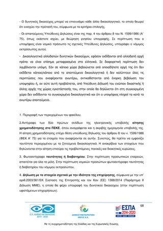 68
Με τη συγχρηματοδότηση της Ελλάδας και της Ευρωπαϊκής Ένωσης.
- Ο δυνητικός δικαιούχος μπορεί να επισυνάψει κάθε άλλο δικαιολογητικό, το οποίο θεωρεί
ότι ενισχύει την πρότασή του, σύμφωνα με τα κριτήρια επιλογής.
- Οι απαιτούμενες Υπεύθυνες Δηλώσεις είναι της παρ. 4 του άρθρου 8 του Ν. 1599/1986 (Α΄
75), όπως εκάστοτε ισχύει, με θεώρηση γνησίου υπογραφής. Σε περίπτωση που ο
υποψήφιος είναι νομικό πρόσωπο τις σχετικές Υπεύθυνες Δηλώσεις, υπογράφει ο νόμιμος
εκπρόσωπος αυτού.
- Δικαιολογητικά αλλοδαπών δυνητικών δικαιούχων, εφόσον εκδίδονται από αλλοδαπή αρχή
πρέπει να είναι επίσημα μεταφρασμένα στα ελληνικά. Σε διαφορετική περίπτωση δεν
λαμβάνονται υπόψη. Εάν σε κάποια χώρα βεβαιώνεται από οποιαδήποτε αρχή της ότι δεν
εκδίδεται κάποιο/κάποια από τα απαιτούμενα δικαιολογητικά ή δεν καλύπτουν όλες τις
περιπτώσεις που αναφέρονται ανωτέρω, αντικαθίστανται από ένορκη βεβαίωση του
υποψηφίου ή, αν ούτε αυτή προβλέπεται, από Υπεύθυνη Δήλωσή του ενώπιον δικαστικής ή
άλλης αρχής της χώρας εγκατάστασής του, στην οποία θα δηλώνεται ότι στη συγκεκριμένη
χώρα δεν εκδίδονται τα συγκεκριμένα δικαιολογητικά και ότι ο υποψήφιος πληροί τα κατά τα
ανωτέρω απαιτούμενα.
1. Περιγραφή των περιεχομένων του φακέλου.
2.Αντίγραφο των δύο πρώτων σελίδων της ηλεκτρονικής υποβολής αίτησης
χρηματοδότησης στο ΠΣΚΕ, όπου αναγράφεται και η ακριβής ημερομηνία υποβολής της.
Η αίτηση χρηματοδότησης επέχει θέση υπεύθυνης δήλωσης του άρθρου 8 του ν. 1599/1986
(ΦΕΚ Α’ 75) για τα στοιχεία που αναφέρονται σε αυτήν. Συνεπώς, θα πρέπει να εμφανίζει
ταυτότητα περιεχομένου με τα ζητούμενα δικαιολογητικά. Η ανακρίβεια των στοιχείων που
δηλώνονται στην αίτηση επισύρει τις προβλεπόμενες ποινικές και διοικητικές κυρώσεις.
3. Φωτοαντίγραφο ταυτότητας ή διαβατηρίου. Στην περίπτωση προσωπικών εταιρειών,
απαιτείται για όλα τα μέλη. Στην περίπτωση νομικών προσώπων φωτοαντίγραφο ταυτότητας
ή διαβατηρίου του νόμιμου εκπροσώπου.
4. Δήλωση με τα στοιχεία σχετικά με την ιδιότητα της επιχείρησης, σύμφωνα με την υπ’
αριθ.2003/361/ΕΚ Σύσταση της Επιτροπής και τον Καν (ΕΕ) 1388/2014 (Παράρτημα ΙΙ
Δήλωση ΜΜΕ), η οποία θα φέρει υπογραφή του δυνητικού δικαιούχου (στην περίπτωση
υφιστάμενων επιχειρήσεων).
 