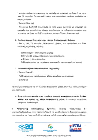 71
Με τη συγχρηματοδότηση της Ελλάδας και της Ευρωπαϊκής Ένωσης.
- Μητρώο παγίων της επιχείρησης (με σφραγίδα και υπογραφή του λογιστή και για τις
τρεις (3) κλεισμένες διαχειριστικές χρήσεις που προηγούνται του έτους υποβολής της
αίτησης στήριξης
- Έντυπο Ε9 σε ισχύ
- Υπόδειγμα (ΕΛΠ) Β.5 Ισολογισμός για πολύ μικρές οντότητες, με υπογραφή και
σφραγίδα του λογιστή ή του νόμιμου εκπρόσωπου για τη διαχειριστική χρήση που
προηγείται του έτους υποβολής της αίτησης χρηματοδότησης (αν απαιτείται)
2. Για Υφιστάμενες Επιχειρήσεις με τήρηση διπλογραφικών βιβλίων:
- Για τις τρεις (3) κλεισμένες διαχειριστικές χρήσεις που προηγούνται του έτους
υποβολής της αίτησης στήριξης:
α) Ισολογισμοί – αποτελέσματα χρήσης
β) Έντυπα Ε3 με σφραγίδα και υπογραφή του λογιστή
γ) Έντυπο Ν (όπου απαιτείται)
δ) Μητρώο παγίων της επιχείρησης με σφραγίδα και υπογραφή του λογιστή
3. Για Φυσικά πρόσωπα (υπό ίδρυση επιχείρηση):
- Έντυπα Ε1 και Ε3
- Πράξη Διοικητικού προσδιορισμού φόρου (εκκαθαριστικό σημείωμα)
- Έντυπο Ε9
Τα ανωτέρω απαιτούνται για την τελευταία διαχειριστική χρήση, όλων των εταίρων/μετόχων
κατά περίπτωση.
4. Στην περίπτωση νεοσύστατης εταιρίας ή ατομικής επιχείρησης η οποία δεν έχει
κλείσει την πρώτη της πλήρη διαχειριστική χρήση, δεν υπάρχει υποχρέωση
υποβολής των ανωτέρω.
9. Καταστάσεις Επιθεώρησης Εργασίας (πίνακας προσωπικού) Ε4
(συμπεριλαμβανομένων τυχόν τροποποιήσεων) για μια (1) κλεισμένη διαχειριστική χρήση
που προηγείται του έτους υποβολής της αίτησης στήριξης και τυχόν προσλήψεις-απολύσεις.
 