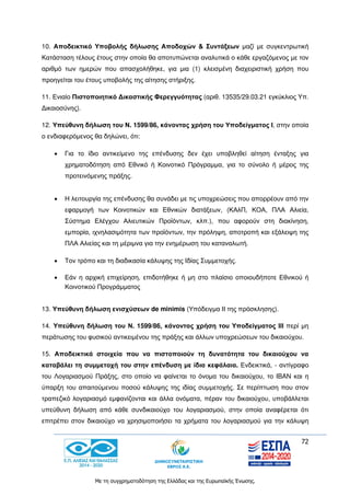 72
Με τη συγχρηματοδότηση της Ελλάδας και της Ευρωπαϊκής Ένωσης.
10. Αποδεικτικό Υποβολής δήλωσης Αποδοχών & Συντάξεων μαζί με συγκεντρωτική
Κατάσταση τέλους έτους στην οποία θα αποτυπώνεται αναλυτικά ο κάθε εργαζόμενος με τον
αριθμό των ημερών που απασχολήθηκε, για μια (1) κλεισμένη διαχειριστική χρήση που
προηγείται του έτους υποβολής της αίτησης στήριξης.
11. Ενιαίο Πιστοποιητικό Δικαστικής Φερεγγυότητας (αριθ. 13535/29.03.21 εγκύκλιος Υπ.
Δικαιοσύνης).
12. Υπεύθυνη δήλωση του Ν. 1599/86, κάνοντας χρήση του Υποδείγματος Ι, στην οποία
ο ενδιαφερόμενος θα δηλώνει, ότι:
 Για το ίδιο αντικείμενο της επένδυσης δεν έχει υποβληθεί αίτηση ένταξης για
χρηματοδότηση από Εθνικό ή Κοινοτικό Πρόγραμμα, για το σύνολο ή μέρος της
προτεινόμενης πράξης.
 Η λειτουργία της επένδυσης θα συνάδει με τις υποχρεώσεις που απορρέουν από την
εφαρμογή των Κοινοτικών και Εθνικών διατάξεων, (ΚΑλΠ, ΚΟΑ, ΠΛΑ Αλιεία,
Σύστημα Ελέγχου Αλιευτικών Προϊόντων, κλπ.), που αφορούν στη διακίνηση,
εμπορία, ιχνηλασιμότητα των προϊόντων, την πρόληψη, αποτροπή και εξάλειψη της
ΠΛΑ Αλιείας και τη μέριμνα για την ενημέρωση του καταναλωτή.
 Τον τρόπο και τη διαδικασία κάλυψης της Ιδίας Συμμετοχής.
 Εάν η αρχική επιχείρηση, επιδοτήθηκε ή μη στο πλαίσιο οποιουδήποτε Εθνικού ή
Κοινοτικού Προγράμματος
13. Υπεύθυνη δήλωση ενισχύσεων de minimis (Υπόδειγμα ΙΙ της πρόσκλησης).
14. Υπεύθυνη δήλωση του Ν. 1599/86, κάνοντας χρήση του Υποδείγματος ΙΙΙ περί μη
περάτωσης του φυσικού αντικειμένου της πράξης και άλλων υποχρεώσεων του δικαιούχου.
15. Αποδεικτικά στοιχεία που να πιστοποιούν τη δυνατότητα του δικαιούχου να
καταβάλει τη συμμετοχή του στην επένδυση με ίδια κεφάλαια. Ενδεικτικά, - αντίγραφο
του Λογαριασμού Πράξης, στο οποίο να φαίνεται το όνομα του δικαιούχου, το IBAN και η
ύπαρξη του απαιτούμενου ποσού κάλυψης της ιδίας συμμετοχής. Σε περίπτωση που στον
τραπεζικό λογαριασμό εμφανίζονται και άλλα ονόματα, πέραν του δικαιούχου, υποβάλλεται
υπεύθυνη δήλωση από κάθε συνδικαιούχο του λογαριασμού, στην οποία αναφέρεται ότι
επιτρέπει στον δικαιούχο να χρησιμοποιήσει τα χρήματα του λογαριασμού για την κάλυψη
 