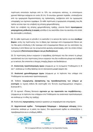 75
Με τη συγχρηματοδότηση της Ελλάδας και της Ευρωπαϊκής Ένωσης.
περίπτωση αποτελούν λιγότερο από το 10% του αιτούμενου κόστους, το απαιτούμενο
χρονικό διάστημα ανέρχεται σε εννέα (9) έτη. Οι ανωτέρω χρονικοί περίοδοι, υπολογίζονται
από την ημερομηνία δημοσιοποίησης της πρόσκλησης, ανεξάρτητα από την ημερομηνία
υπογραφής των σχετικών εγγράφων. Σε κάθε περίπτωση η ημερομηνία υπογραφής τους θα
πρέπει να είναι πριν την υποβολή της αίτησης χρηματοδότησης.
Κατά την υποβολή της αίτησης χρηματοδότησης πράξης, γίνονται δεκτά προσύμφωνα
μακροχρόνιας μίσθωσης ή αγοράς γηπέδου ή του οικοπέδου ή/και του ακινήτου στο οποίο
θα υλοποιηθεί η επένδυση.
22. Σε κάθε περίπτωση το γήπεδο ή το οικόπεδο ή το ακίνητο θα πρέπει να είναι ελεύθερο
βαρών, εκτός της περίπτωσης που το βάρος έχει προκύψει από επιχειρηματικό δάνειο για
την ίδια φύση επένδυσης ή θα προκύψει από επιχειρηματικό δάνειο για την υλοποίηση της
πρότασης ή από δάνειο για την αντιμετώπιση φυσικής καταστροφής, από την οποία επλήγη
η επιχείρηση (Πιστοποιητικό βαρών και μη διεκδικήσεων).
23. Σε περιπτώσεις άυλων ενεργειών ή προμήθειας εξοπλισμού που δεν απαιτεί τη μόνιμη
εγκατάστασή του ή σε περιπτώσεις ήπιων ενεργειών που δεν συνδέονται μόνιμα και σταθερά
με το ακίνητο, δεν απαιτείται ο έλεγχος ύπαρξης βαρών και διεκδικήσεων.
24. Αναλυτικός προϋπολογισμός έργου (σύμφωνα με τα συνημμένα Υποδείγματα Α, Β
και Γ -ανάλογα με το είδος δράσης) και σε ηλεκτρονική μορφή (αρχείο xls).
25. Αναλυτικό χρονοδιάγραμμα έργου (σύμφωνα με το πρότυπο που υπάρχει στα
Υποδείγματα του αναλυτικού προϋπολογισμού).
26. Έκθεση τεκμηρίωσης εξασφάλισης της προσβασιμότητας των ατόμων με
αναπηρία (η τεχνική έκθεση θα αναπτυχθεί στο Έντυπο συμπληρωματικών στοιχείων,
Ενότητα Β11).
27. Οι σχετικοί «Πίνακες δαπανών σχετικών με την προστασία του περιβάλλοντος»,
(σύμφωνα με τα πρότυπα που υπάρχουν στα Υποδείγματα του αναλυτικού προϋπολογισμού
και ανάλογα με το είδος της πράξης).
28. Αναλυτικές προμετρήσεις κτιριακών εργασιών με σκαριφήματα και υπομνήματα.
29. Αρχιτεκτονικά σχέδια - Τοπογραφικό διάγραμμα – Διάγραμμα κάλυψης (όπου
απαιτείται, ανάλογα με τη φύση του έργου). Στα αρχιτεκτονικά σχέδια να απεικονίζεται η
προσβασιμότητα και οι υποδομές ΑΜΕΑ.
 