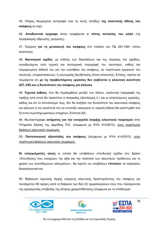 78
Με τη συγχρηματοδότηση της Ελλάδας και της Ευρωπαϊκής Ένωσης.
45. Πλήρες θεωρημένο αντίγραφο (και τις κενές σελίδες) της αλιευτικής άδειας του
σκάφους σε ισχύ.
46. Αποδεικτικά έγγραφα όπου αναφέρεται ο τόπος κατοικίας του αλιέα (πχ
λογαριασμός ύδρευσης, ρεύματος).
47. Έγκριση για τη μετασκευή του σκάφους στο πλαίσιο του ΠΔ 261/1991 (όπου
απαιτείται).
48. Ναυπηγικά σχέδια, με ένδειξη των διαστάσεων και της κλίμακας του σχεδίου,
συνοδευόμενα από τεχνική και λειτουργική περιγραφή του ναυπηγού, καθώς και
τεκμηριωμένη έκθεσή του για την ευστάθεια του σκάφους, σε περίπτωση εργασιών του
σκελετού, υπερκατασκευών, ή εσωτερικής διευθέτησης (όπου απαιτείται). Επίσης, πρέπει να
τεκμαίρεται ότι με τις προβλεπόμενες εργασίες δεν αυξάνεται η αλιευτική ικανότητα
(GT, kW) και η δυνατότητα του σκάφους για αλίευση.
49. Τεχνική έκθεση, που θα περιλαμβάνει μεταξύ των άλλων, αναλυτική περιγραφή της
πράξης από οπού θα προκύπτει ο αναγκαίος εξοπλισμός ή / και οι απαιτούμενες εργασίες,
καθώς και ότι το αποτέλεσμα τους, δεν θα αυξήσει την δυνατότητα του αλιευτικού σκάφους
για αλίευση ή την ικανότητά του να εντοπίζει αλιεύματα (η τεχνική έκθεση θα αναπτυχθεί στο
Έντυπο συμπληρωματικών στοιχείων, Ενότητα Α2).
49. Φωτοαντίγραφο αιτήματος για την αναγγελία έναρξης αλιευτικού τουρισμού στην
Υπηρεσία Αλιείας της αρμόδιας Π.Ε. (σύμφωνα με ΚΥΑ 414/2015), στην περίπτωση
δράσεων αλιευτικού τουρισμού.
50. Πιστοποιητικό αξιοπλοΐας του σκάφους (σύμφωνα με ΚΥΑ 414/2015), στην
περίπτωση δράσεων αλιευτικού τουρισμού.
Οι επαγγελματίες αλιείς οι οποίοι θα υποβάλουν επενδυτικά σχέδια στη δράση
«Επενδύσεις που ενισχύουν την αξία και την ποιότητα των αλιευτικών προϊόντων και τη
χρήση των ανεπιθύμητων αλιευμάτων», θα πρέπει να υποβάλουν επιπλέον τα παρακάτω
δικαιολογητικά και:
50. Βεβαίωση λιμενικής Αρχής ενεργούς αλιευτικής δραστηριότητας του σκάφους για
τουλάχιστον 60 ημέρες κατά τη διάρκεια των δύο (2) ημερολογιακών ετών που προηγούνται
της ημερομηνίας υποβολής της αίτησης χρηματοδότησης (σύμφωνα με το υπόδειγμα)
 