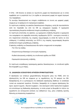 79
Με τη συγχρηματοδότηση της Ελλάδας και της Ευρωπαϊκής Ένωσης.
Η ΟΤΔ – ΕΦ δύναται να ζητήσει σε πρωτότυπη μορφή ένα δικαιολογητικό για το οποίο
αμφιβάλλει για τη γνησιότητά του ή τα σχέδια σε ηλεκτρονική μορφή στο αρχικό λογισμικό
που παρήχθησαν.
Τα ανωτέρω δικαιολογητικά και στοιχεία υποβάλλονται σε έντυπη και ψηφιακή μορφή,
σύμφωνα με τα οριζόμενα στο προηγούμενο κεφάλαιο.
Σε περίπτωση υποβολής του φακέλου δικαιολογητικών ιδιοχείρως, αυτός θα πρωτοκολλείται
κατά την παραλαβή του από τον ΕΦ ως εισερχόμενο έγγραφο. Η ημερομηνία
πρωτοκόλλησης θεωρείται αποδεικτικό στοιχείο εμπρόθεσμης υποβολής.
Σε περίπτωση αποστολής του φακέλου, ως ημερομηνία υποβολής θεωρείται η ημερομηνία
που αναγράφεται στη σφραγίδα αποστολής ταχυδρομείου (ΕΛΤΑ – συστημένη επιστολή) ή
στο παραστατικό αποστολής της εταιρείας ταχυμεταφοράς (η οποία θα πρέπει να είναι
ευδιάκριτη). Η απόδειξη αποστολής των ΕΛΤΑ ή της εταιρείας ταχυμεταφοράς θεωρείται
αποδεικτικό στοιχείο εμπρόθεσμης υποβολής.
Ο φάκελος υποβολής των δικαιολογητικών θα πρέπει υποχρεωτικά να αναγράφει:
- Τον τίτλο της πράξης
- Ονοματεπώνυμο δικαιούχου ή επωνυμία επιχείρησης
- Κωδικό ηλεκτρονικής υποβολής του επενδυτικού σχεδίου στο ΠΣΚΕ
- Ημερομηνία ηλεκτρονικής υποβολής.
Σε περίπτωση εκπρόθεσμης προσκόμισης φακέλου δικαιολογητικών, το επενδυτικό σχέδιο
θα απορριφθεί ως μη πλήρες.
13. ΔΙΑΔΙΚΑΣΙΑ ΑΞΙΟΛΟΓΗΣΗΣ ΑΙΤΗΣΕΩΝ ΧΡΗΜΑΤΟΔΟΤΗΣΗΣ
Η αξιολόγηση των αιτήσεων χρηματοδότησης διενεργείται μέσω του ΠΣΚΕ, από τον
αξιολογητή/τές του ΕΦ και σύμφωνα με τις αρμοδιότητες της ΥΑ ορισμού του ΕΦ,
διασφαλίζοντας ότι οι εμπλεκόμενοι στη διαδικασία αξιολόγησης διαθέτουν τα κατάλληλα
τυπικά και ουσιαστικά προσόντα. Επιπλέον, διασφαλίζει ότι τα όργανα αξιολόγησης δεν
έχουν, άμεσα ή έμμεσα, «ιδιωτικό συμφέρον», ήτοι οικονομικό ή άλλο προσωπικό συμφέρον
στο αποτέλεσμα της διαδικασίας αξιολόγησης, το οποίο μπορεί να θεωρηθεί ότι πλήττει την
αμερόληπτη και αντικειμενική εκτέλεση των καθηκόντων τους, μέσω υποβολής σχετικής
δήλωσης μη σύγκρουσης συμφερόντων.
 